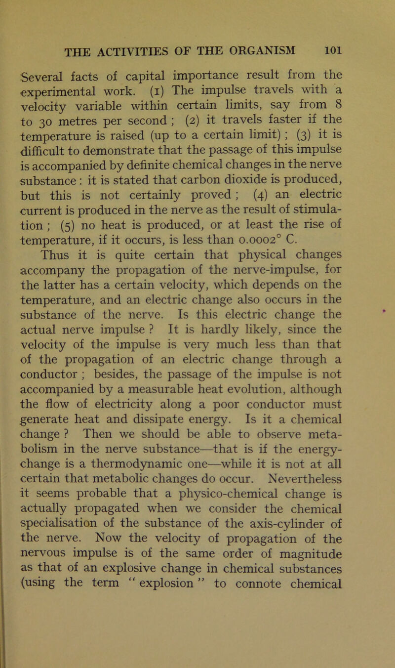 Several facts of capital importance result from the experimental work, (i) The impulse travels with a velocity variable within certain limits, say from 8 to 30 metres per second ; (2) it travels faster if the temperature is raised (up to a certain limit); (3) it is difficult to demonstrate that the passage of this impulse is accompanied by definite chemical changes in the nerve substance: it is stated that carbon dioxide is produced, but this is not certainly proved; (4) an electric current is produced in the nerve as the result of stimula- tion ; (5) no heat is produced, or at least the rise of temperature, if it occurs, is less than 0.0002° C. Thus it is quite certain that physical changes accompany the propagation of the nerve-impulse, for the latter has a certain velocity, which depends on the temperature, and an electric change also occurs in the substance of the nerve. Is this electric change the actual nerve impulse ? It is hardly likely, since the velocity of the impulse is very much less than that of the propagation of an electric change through a conductor ; besides, the passage of the impulse is not accompanied by a measurable heat evolution, although the flow of electricity along a poor conductor must generate heat and dissipate energy. Is it a chemical change ? Then we should be able to observe meta- bolism in the nerve substance—that is if the energy- change is a thermodynamic one—while it is not at all certain that metabolic changes do occur. Nevertheless it seems probable that a physico-chemical change is actually propagated when we consider the chemical specialisation of the substance of the axis-cylinder of the nerve. Now the velocity of propagation of the nervous impulse is of the same order of magnitude as that of an explosive change in chemical substances (using the term “ explosion ” to connote chemical