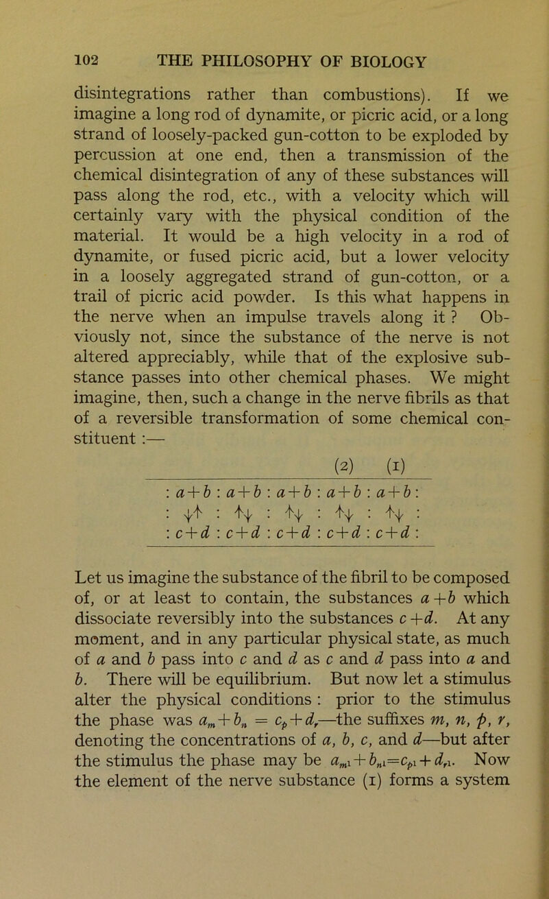 disintegrations rather than combustions). If we imagine a long rod of dynamite, or picric acid, or a long strand of loosely-packed gun-cotton to be exploded by percussion at one end, then a transmission of the chemical disintegration of any of these substances will pass along the rod, etc., with a velocity which will certainly vary with the physical condition of the material. It would be a high velocity in a rod of dynamite, or fused picric acid, but a lower velocity in a loosely aggregated strand of gun-cotton, or a trail of picric acid powder. Is this what happens in the nerve when an impulse travels along it ? Ob- viously not, since the substance of the nerve is not altered appreciably, while that of the explosive sub- stance passes into other chemical phases. We might imagine, then, such a change in the nerve fibrils as that of a reversible transformation of some chemical con- stituent :— (2) (i) : a + b a + b a + b a + b a + b: • i A . Y1 H : : c + d c + d c + d c + d c + d : Let us imagine the substance of the fibril to be composed of, or at least to contain, the substances a+b which dissociate reversibly into the substances c+d. At any moment, and in any particular physical state, as much of a and b pass into c and ds.sc and d pass into a and b. There will be equilibrium. But now let a stimulus alter the physical conditions : prior to the stimulus the phase was am + bn = cp + d,—the suffixes m, n, p, r, denoting the concentrations of a, b, c, and d—but after the stimulus the phase may be amX + bnX=cpl + drX. Now the element of the nerve substance (i) forms a system