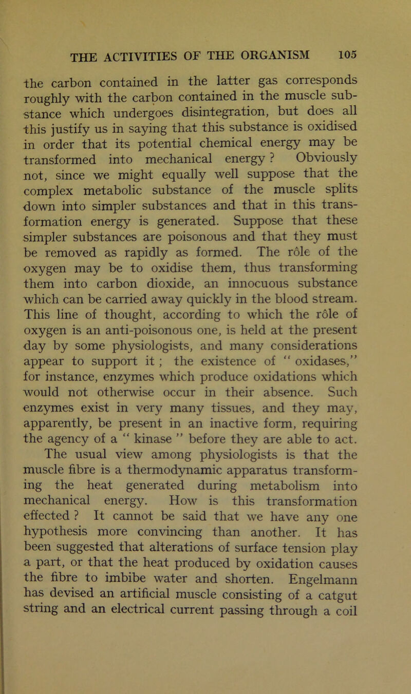 the carbon contained in the latter gas corresponds roughly with the carbon contained in the muscle sub- stance which undergoes disintegration, but does all this justify us in saying that this substance is oxidised in order that its potential chemical energy may be transformed into mechanical energy ? Obviously not, since we might equally well suppose that the complex metabolic substance of the muscle splits down into simpler substances and that in this trans- formation energy is generated. Suppose that these simpler substances are poisonous and that they must be removed as rapidly as formed. The role of the oxygen may be to oxidise them, thus transforming them into carbon dioxide, an innocuous substance which can be carried away quickly in the blood stream. This line of thought, according to which the role of oxygen is an anti-poisonous one, is held at the present day by some physiologists, and many considerations appear to support it; the existence of  oxidases,” for instance, enzymes which produce oxidations which would not otherwise occur in their absence. Such enzymes exist in very many tissues, and they may, apparently, be present in an inactive form, requiring the agency of a “ kinase ” before they are able to act. The usual view among physiologists is that the muscle fibre is a thermodynamic apparatus transform- ing the heat generated during metabolism into mechanical energy. How is this transformation effected ? It cannot be said that we have any one hypothesis more convincing than another. It has been suggested that alterations of surface tension play a part, or that the heat produced by oxidation causes the fibre to imbibe water and shorten. Engelmann has devised an artificial muscle consisting of a catgut string and an electrical current passing through a coil