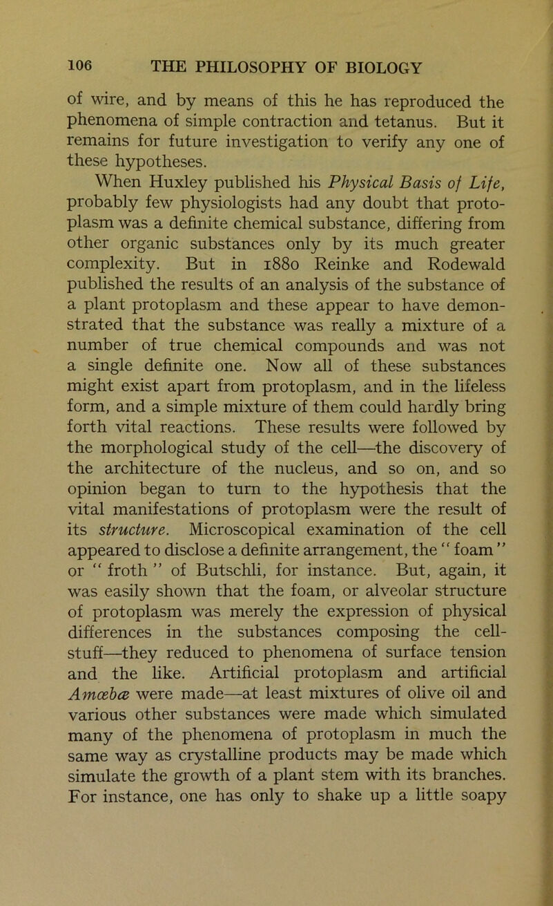 of wire, and by means of this he has reproduced the phenomena of simple contraction and tetanus. But it remains for future investigation to verify any one of these hypotheses. When Huxley published his Physical Basis of Life, probably few physiologists had any doubt that proto- plasm was a definite chemical substance, differing from other organic substances only by its much greater complexity. But in 1880 Reinke and Rodewald published the results of an analysis of the substance of a plant protoplasm and these appear to have demon- strated that the substance was really a mixture of a number of true chemical compounds and was not a single definite one. Now all of these substances might exist apart from protoplasm, and in the lifeless form, and a simple mixture of them could hardly bring forth vital reactions. These results were followed by the morphological study of the cell—the discovery of the architecture of the nucleus, and so on, and so opinion began to turn to the hypothesis that the vital manifestations of protoplasm were the result of its structure. Microscopical examination of the cell appeared to disclose a definite arrangement, the “ foam ” or “ froth ” of Butschli, for instance. But, again, it was easily shown that the foam, or alveolar structure of protoplasm was merely the expression of physical differences in the substances composing the cell- stuff—they reduced to phenomena of surface tension and the like. Artificial protoplasm and artificial Amceba were made—at least mixtures of olive oil and various other substances were made which simulated many of the phenomena of protoplasm in much the same way as crystalline products may be made which simulate the growth of a plant stem with its branches. For instance, one has only to shake up a little soapy