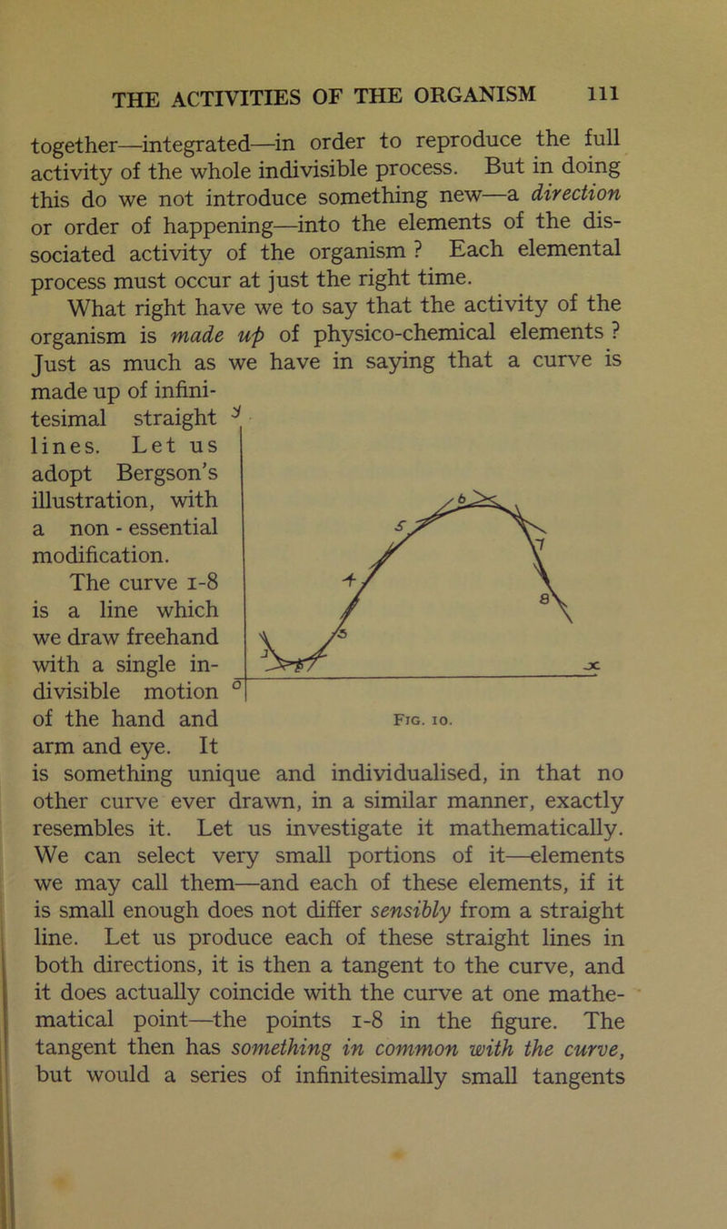 together—integrated—in order to reproduce the full activity of the whole indivisible process. But in doing this do we not introduce something new—a direction or order of happening—into the elements of the dis- sociated activity of the organism ? Each elemental process must occur at just the right time. What right have we to say that the activity of the organism is made up of physico-chemical elements ? Just as much as we have in saying that a curve is made up of infini- tesimal straight 3 lines. Let us adopt Bergson’s illustration, with a non - essential modification. The curve 1-8 is a line which we draw freehand with a single in- divisible motion arm and eye. It is something unique and individualised, in that no other curve ever drawn, in a similar manner, exactly resembles it. Let us investigate it mathematically. We can select very small portions of it—elements we may call them—and each of these elements, if it is small enough does not differ sensibly from a straight line. Let us produce each of these straight lines in both directions, it is then a tangent to the curve, and it does actually coincide with the curve at one mathe- matical point—the points 1-8 in the figure. The tangent then has something in common with the curve, but would a series of infinitesimally small tangents