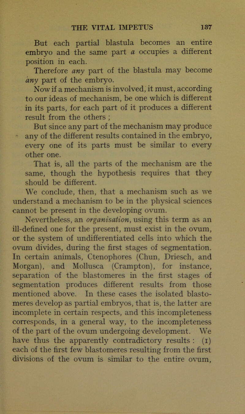 But each partial blastula becomes an entire embryo and the same part a occupies a different position in each. Therefore any part of the blastula may become any part of the embryo. Now if a mechanism is involved, it must, according to our ideas of mechanism, be one which is different in its parts, for each part of it produces a different result from the others ; But since any part of the mechanism may produce any of the different results contained in the embryo, every one of its parts must be similar to every other one. That is, all the parts of the mechanism are the same, though the hypothesis requires that they should be different. We conclude, then, that a mechanism such as we understand a mechanism to be in the physical sciences cannot be present in the developing ovum. Nevertheless, an organisation, using this term as an ill-defined one for the present, must exist in the ovum, or the system of undifferentiated cells into which the ovum divides, during the first stages of segmentation. In certain animals, Ctenophores (Chun, Driesch, and Morgan), and Mollusca (Crampton), for instance, separation of the blastomeres in the first stages of segmentation produces different results from those mentioned above. In these cases the isolated blasto- meres develop as partial embryos, that is, the latter are incomplete in certain respects, and this incompleteness corresponds, in a general way, to the incompleteness of the part of the ovum undergoing development. We have thus the apparently contradictory results : (i) each of the first few blastomeres resulting from the first divisions of the ovum is similar to the entire ovum.