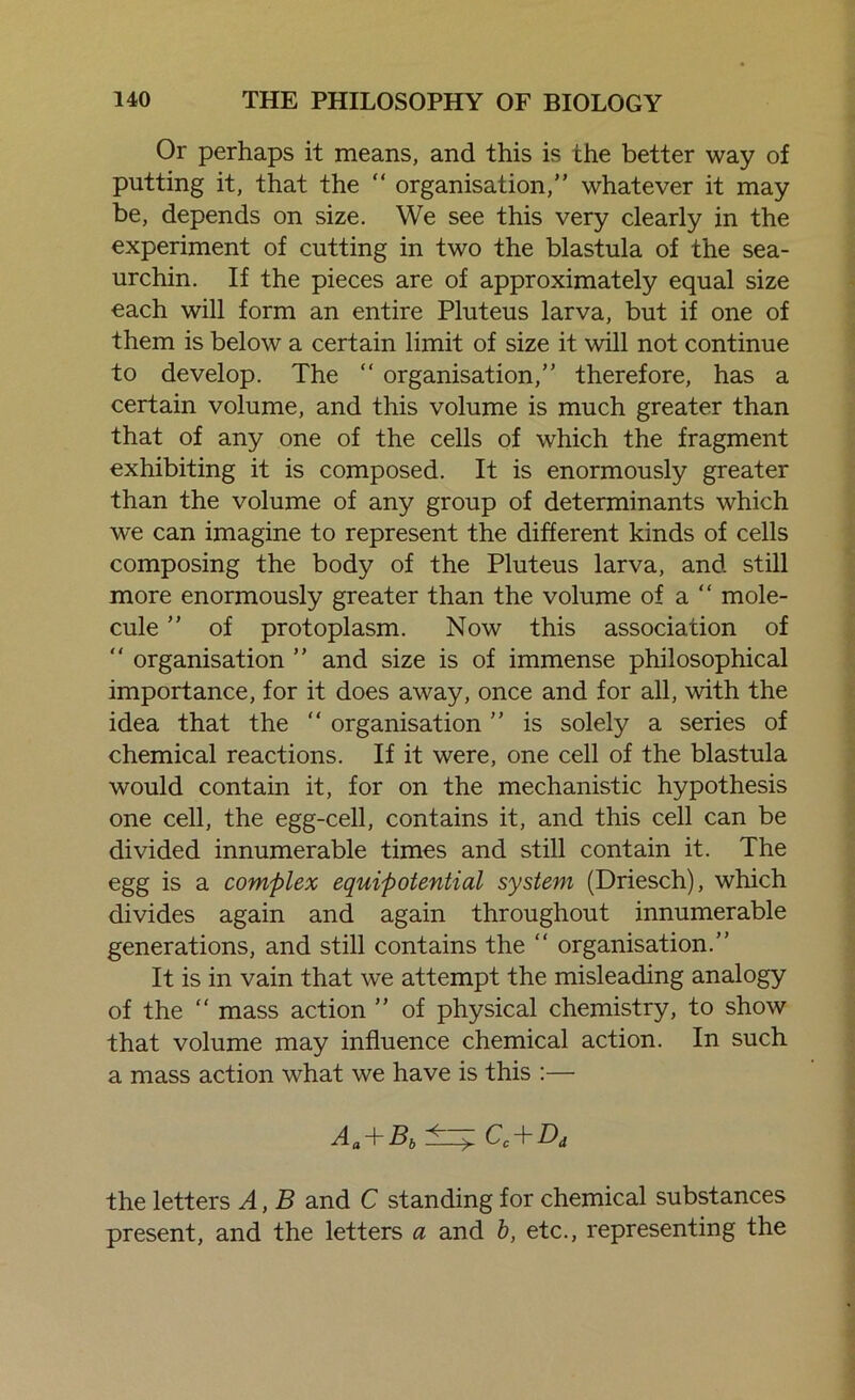 Or perhaps it means, and this is the better way of putting it, that the “ organisation, whatever it may be, depends on size. We see this very clearly in the experiment of cutting in two the blastula of the sea- urchin. If the pieces are of approximately equal size each will form an entire Pluteus larva, but if one of them is below a certain limit of size it will not continue to develop. The “ organisation, therefore, has a certain volume, and this volume is much greater than that of any one of the cells of which the fragment exhibiting it is composed. It is enormously greater than the volume of any group of determinants which we can imagine to represent the different kinds of cells composing the body of the Pluteus larva, and still more enormously greater than the volume of a “ mole- cule  of protoplasm. Now this association of  organisation  and size is of immense philosophical importance, for it does away, once and for all, with the idea that the “ organisation ” is solely a series of chemical reactions. If it were, one cell of the blastula would contain it, for on the mechanistic hypothesis one cell, the egg-cell, contains it, and this cell can be divided innumerable times and still contain it. The egg is a complex equipotential system (Driesch), which divides again and again throughout innumerable generations, and still contains the “ organisation. It is in vain that we attempt the misleading analogy of the “ mass action ” of physical chemistry, to show that volume may influence chemical action. In such a mass action what we have is this :— Aa+Bb±=^Cc+Dd the letters A, B and C standing for chemical substances present, and the letters a and b, etc., representing the