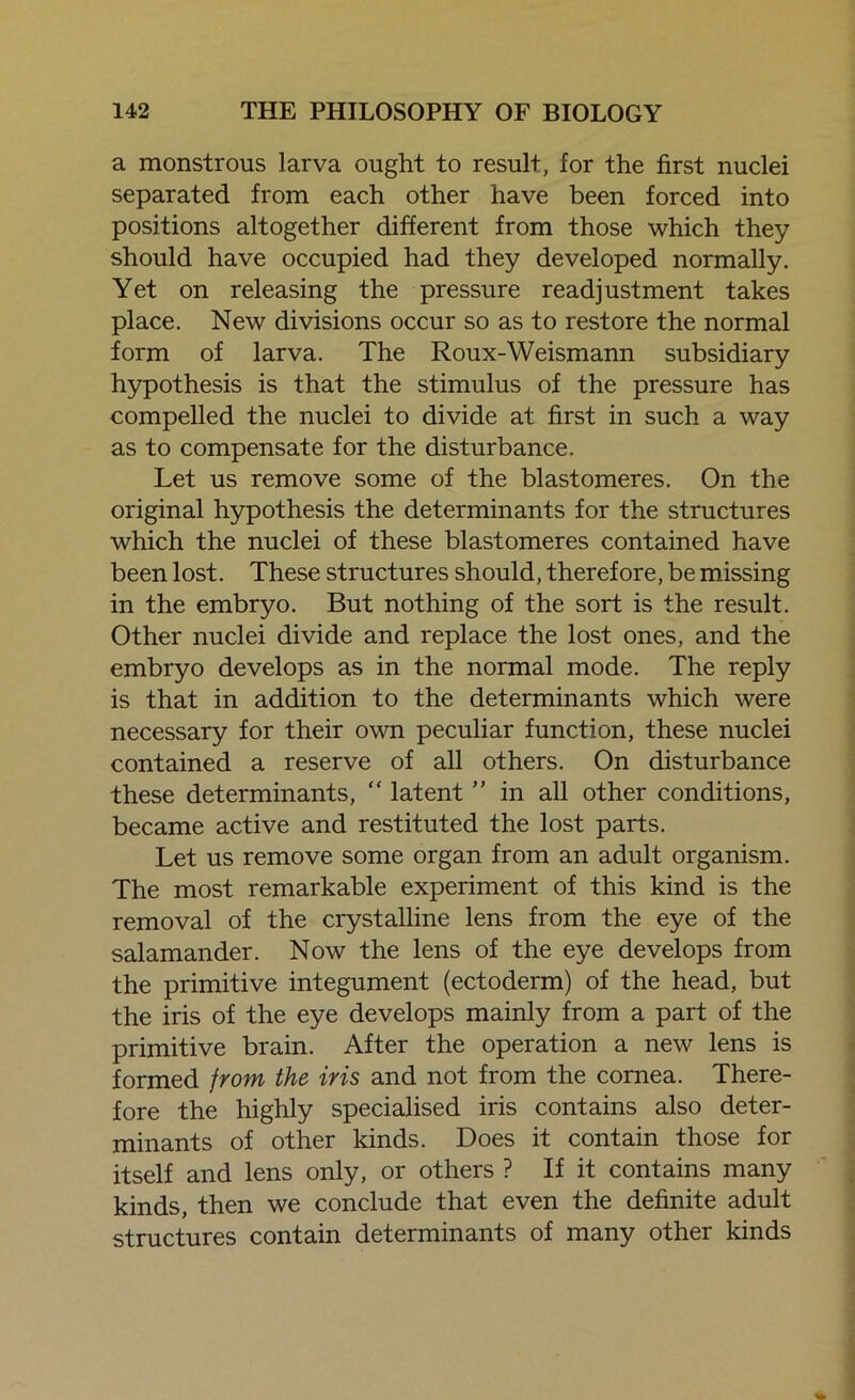 a monstrous larva ought to result, for the first nuclei separated from each other have been forced into positions altogether different from those which they should have occupied had they developed normally. Yet on releasing the pressure readjustment takes place. New divisions occur so as to restore the normal form of larva. The Roux-Weismann subsidiary hypothesis is that the stimulus of the pressure has compelled the nuclei to divide at first in such a way as to compensate for the disturbance. Let us remove some of the blastomeres. On the original hypothesis the determinants for the structures which the nuclei of these blastomeres contained have been lost. These structures should, therefore, be missing in the embryo. But nothing of the sort is the result. Other nuclei divide and replace the lost ones, and the embryo develops as in the normal mode. The reply is that in addition to the determinants which were necessary for their own peculiar function, these nuclei contained a reserve of all others. On disturbance these determinants,  latent ” in all other conditions, became active and restituted the lost parts. Let us remove some organ from an adult organism. The most remarkable experiment of this kind is the removal of the crystalline lens from the eye of the salamander. Now the lens of the eye develops from the primitive integument (ectoderm) of the head, but the iris of the eye develops mainly from a part of the primitive brain. After the operation a new lens is formed from the iris and not from the cornea. There- fore the highly specialised iris contains also deter- minants of other kinds. Does it contain those for itself and lens only, or others ? If it contains many kinds, then we conclude that even the definite adult structures contain determinants of many other kinds