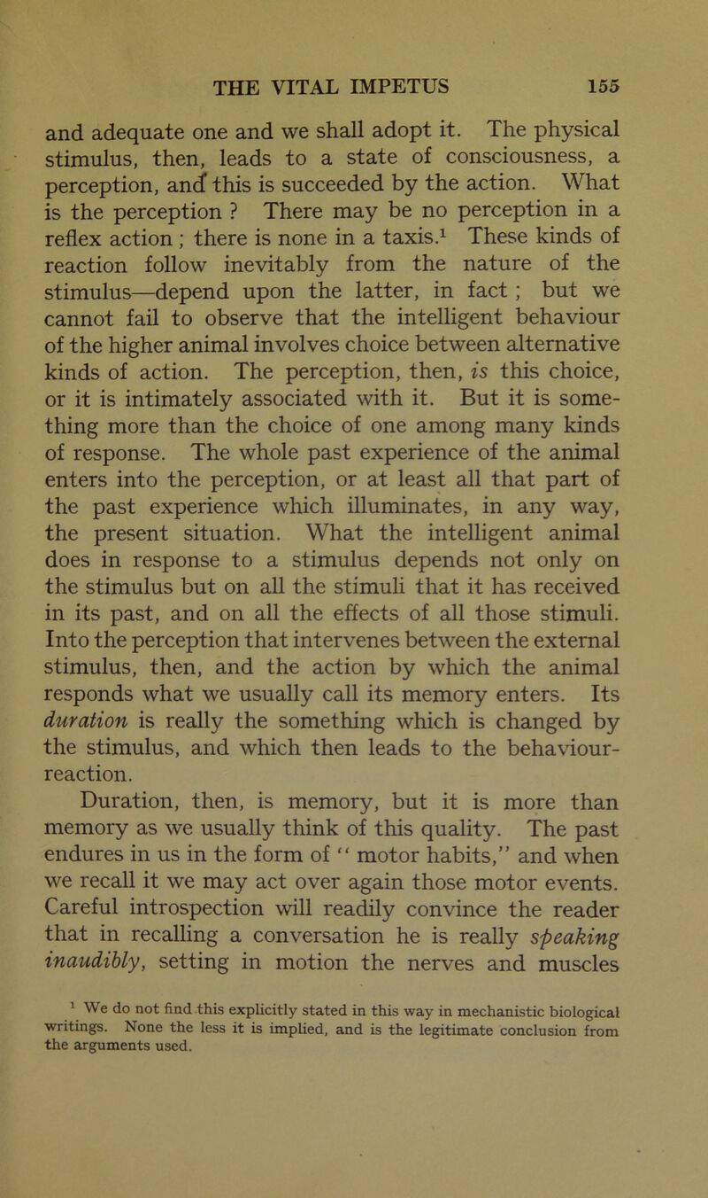 and adequate one and we shall adopt it. The physical stimulus, then, leads to a state of consciousness, a perception, andf this is succeeded by the action. What is the perception ? There may be no perception in a reflex action ; there is none in a taxis.1 These kinds of reaction follow inevitably from the nature of the stimulus—depend upon the latter, in fact; but we cannot fail to observe that the intelligent behaviour of the higher animal involves choice between alternative kinds of action. The perception, then, is this choice, or it is intimately associated with it. But it is some- thing more than the choice of one among many kinds of response. The whole past experience of the animal enters into the perception, or at least all that part of the past experience which illuminates, in any way, the present situation. What the intelligent animal does in response to a stimulus depends not only on the stimulus but on all the stimuli that it has received in its past, and on all the effects of all those stimuli. Into the perception that intervenes between the external stimulus, then, and the action by which the animal responds what we usually call its memory enters. Its duration is really the something which is changed by the stimulus, and which then leads to the behaviour- reaction. Duration, then, is memory, but it is more than memory as we usually think of this quality. The past endures in us in the form of “ motor habits,” and when we recall it we may act over again those motor events. Careful introspection will readily convince the reader that in recalling a conversation he is really speaking inaudibly, setting in motion the nerves and muscles 1 We do not find this explicitly stated in this way in mechanistic biological writings. None the less it is implied, and is the legitimate conclusion from the arguments used.