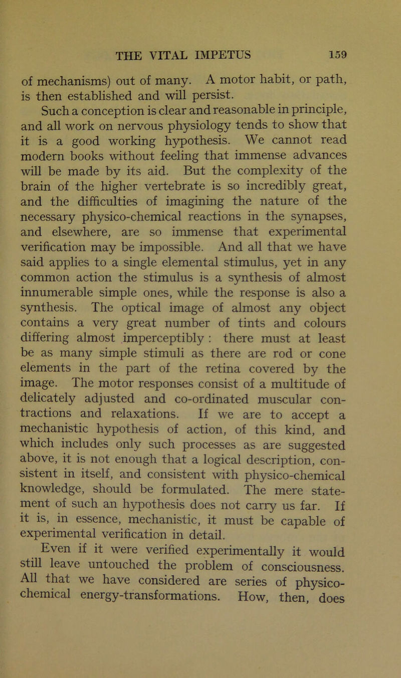 of mechanisms) out of many. A motor habit, or path, is then established and will persist. Such a conception is clear and reasonable in principle, and all work on nervous physiology tends to show that it is a good working hypothesis. We cannot read modern books without feeling that immense advances will be made by its aid. But the complexity of the brain of the higher vertebrate is so incredibly great, and the difficulties of imagining the nature of the necessary physico-chemical reactions in the synapses, and elsewhere, are so immense that experimental verification may be impossible. And all that we have said applies to a single elemental stimulus, yet in any common action the stimulus is a synthesis of almost innumerable simple ones, while the response is also a synthesis. The optical image of almost any object contains a very great number of tints and colours differing almost imperceptibly : there must at least be as many simple stimuli as there are rod or cone elements in the part of the retina covered by the image. The motor responses consist of a multitude of delicately adjusted and co-ordinated muscular con- tractions and relaxations. If we are to accept a mechanistic hypothesis of action, of this kind, and which includes only such processes as are suggested above, it is not enough that a logical description, con- sistent in itself, and consistent with physico-chemical knowledge, should be formulated. The mere state- ment of such an hypothesis does not carry us far. If it is, in essence, mechanistic, it must be capable of experimental verification in detail. Even if it were verified experimentally it would still leave untouched the problem of consciousness. All that we have considered are series of physico- chemical energy-transformations. How, then, does