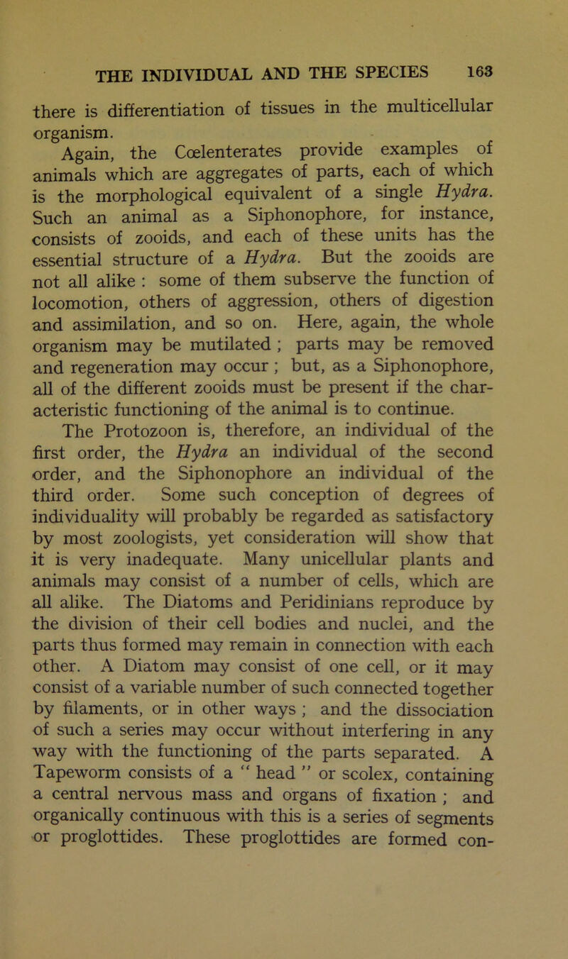 there is differentiation of tissues in the multicellular organism. Again, the Coelenterates provide examples of animals which are aggregates of parts, each of which is the morphological equivalent of a single Hydra. Such an animal as a Siphonophore, for instance, consists of zooids, and each of these units has the essential structure of a Hydra. But the zooids are not all alike : some of them subserve the function of locomotion, others of aggression, others of digestion and assimilation, and so on. Here, again, the whole organism may be mutilated ; parts may be removed and regeneration may occur ; but, as a Siphonophore, all of the different zooids must be present if the char- acteristic functioning of the animal is to continue. The Protozoon is, therefore, an individual of the first order, the Hydra an individual of the second order, and the Siphonophore an individual of the third order. Some such conception of degrees of individuality will probably be regarded as satisfactory by most zoologists, yet consideration will show that it is very inadequate. Many unicellular plants and animals may consist of a number of cells, which are all alike. The Diatoms and Peridinians reproduce by the division of their cell bodies and nuclei, and the parts thus formed may remain in connection with each other. A Diatom may consist of one cell, or it may consist of a variable number of such connected together by filaments, or in other ways ; and the dissociation of such a series may occur without interfering in any way with the functioning of the parts separated. A Tapeworm consists of a  head ” or scolex, containing a central nervous mass and organs of fixation ; and organically continuous with this is a series of segments or proglottides. These proglottides are formed con-