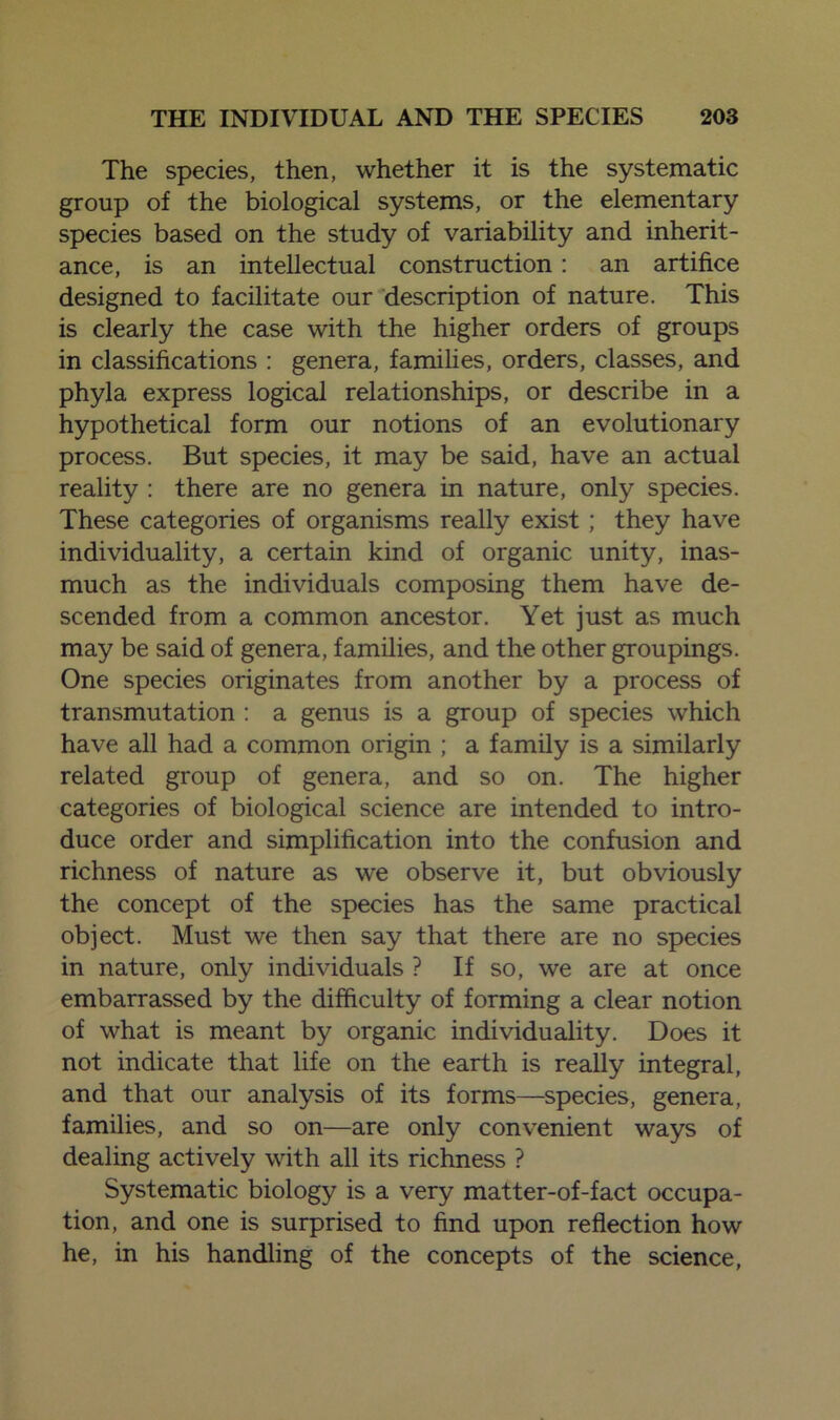 The species, then, whether it is the systematic group of the biological systems, or the elementary species based on the study of variability and inherit- ance, is an intellectual construction : an artifice designed to facilitate our description of nature. This is clearly the case with the higher orders of groups in classifications : genera, families, orders, classes, and phyla express logical relationships, or describe in a hypothetical form our notions of an evolutionary process. But species, it may be said, have an actual reality : there are no genera in nature, only species. These categories of organisms really exist; they have individuality, a certain kind of organic unity, inas- much as the individuals composing them have de- scended from a common ancestor. Yet just as much may be said of genera, families, and the other groupings. One species originates from another by a process of transmutation : a genus is a group of species which have all had a common origin ; a family is a similarly related group of genera, and so on. The higher categories of biological science are intended to intro- duce order and simplification into the confusion and richness of nature as we observe it, but obviously the concept of the species has the same practical object. Must we then say that there are no species in nature, only individuals ? If so, we are at once embarrassed by the difficulty of forming a clear notion of what is meant by organic individuality. Does it not indicate that life on the earth is really integral, and that our analysis of its forms—species, genera, families, and so on—are only convenient ways of dealing actively with all its richness ? Systematic biology is a very matter-of-fact occupa- tion, and one is surprised to find upon reflection how he, in his handling of the concepts of the science,