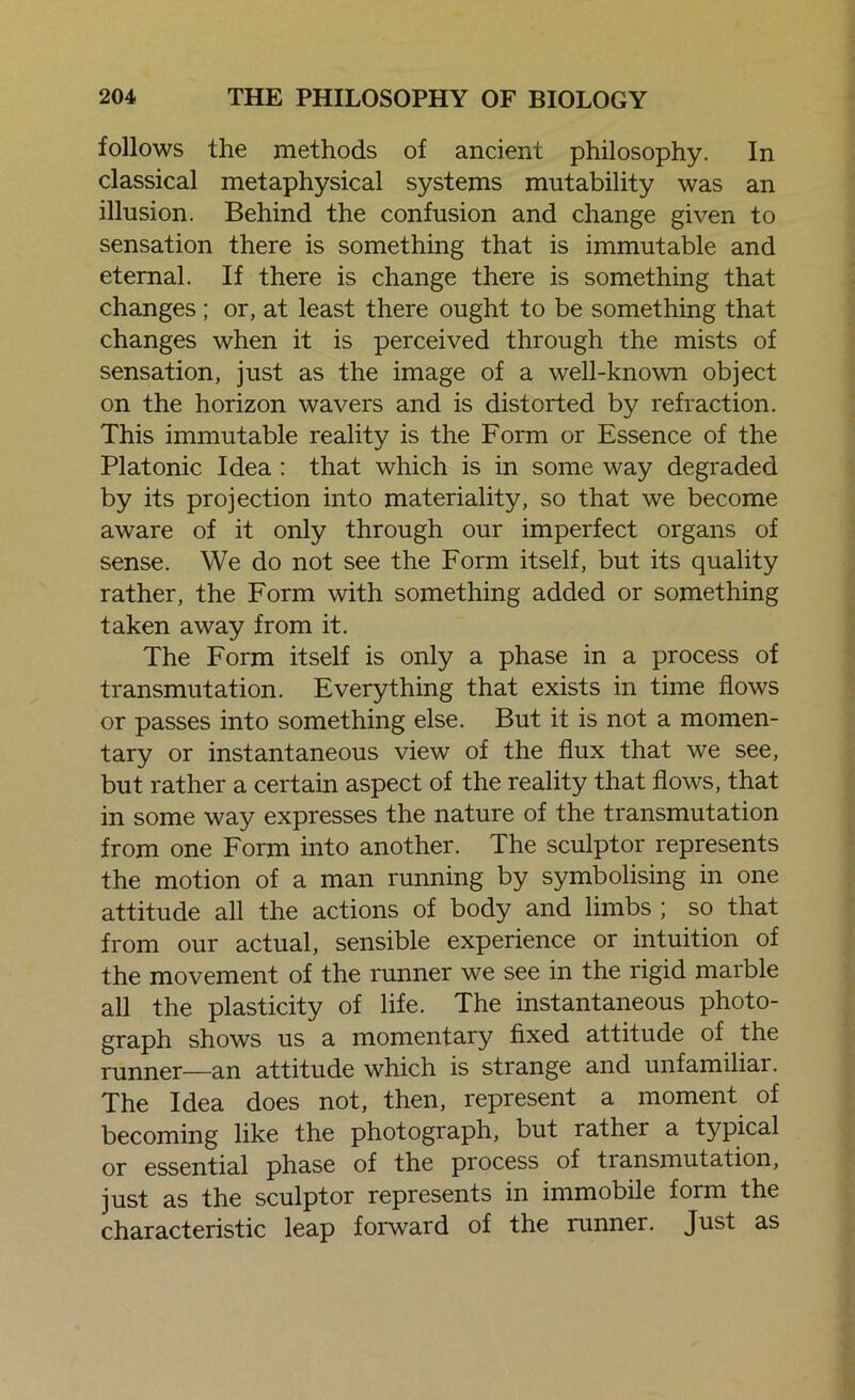 follows the methods of ancient philosophy. In classical metaphysical systems mutability was an illusion. Behind the confusion and change given to sensation there is something that is immutable and eternal. If there is change there is something that changes ; or, at least there ought to be something that changes when it is perceived through the mists of sensation, just as the image of a well-known object on the horizon wavers and is distorted by refraction. This immutable reality is the Form or Essence of the Platonic Idea : that which is in some way degraded by its projection into materiality, so that we become aware of it only through our imperfect organs of sense. We do not see the Form itself, but its quality rather, the Form with something added or something taken away from it. The Form itself is only a phase in a process of transmutation. Everything that exists in time flows or passes into something else. But it is not a momen- tary or instantaneous view of the flux that we see, but rather a certain aspect of the reality that flows, that in some way expresses the nature of the transmutation from one Form into another. The sculptor represents the motion of a man running by symbolising in one attitude all the actions of body and limbs ; so that from our actual, sensible experience or intuition of the movement of the runner we see in the rigid marble all the plasticity of life. The instantaneous photo- graph shows us a momentary fixed attitude of the runner—an attitude which is strange and unfamiliar. The Idea does not, then, represent a moment of becoming like the photograph, but rather a typical or essential phase of the process of transmutation, just as the sculptor represents in immobile form the characteristic leap forward of the runner. Just as
