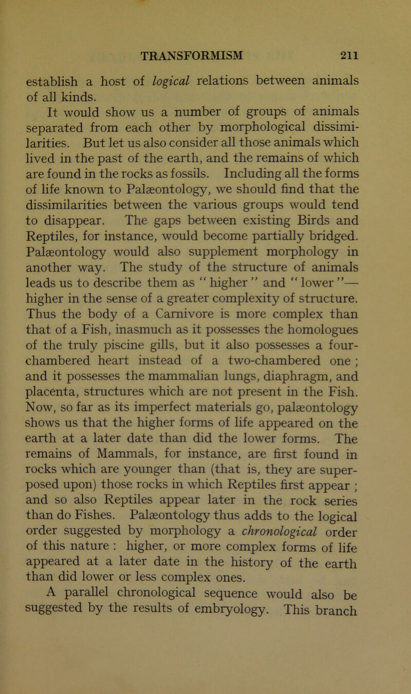 establish a host of logical relations between animals of all kinds. It would show us a number of groups of animals separated from each other by morphological dissimi- larities. But let us also consider all those animals which lived in the past of the earth, and the remains of which are found in the rocks as fossils. Including all the forms of life known to Palaeontology, we should find that the dissimilarities between the various groups would tend to disappear. The gaps between existing Birds and Reptiles, for instance, would become partially bridged. Palaeontology would also supplement morphology in another way. The study of the structure of animals leads us to describe them as “ higher ” and “ lower ”— higher in the sense of a greater complexity of structure. Thus the body of a Carnivore is more complex than that of a Fish, inasmuch as it possesses the homologues of the truly piscine gills, but it also possesses a four- chambered heart instead of a two-chambered one ; and it possesses the mammalian lungs, diaphragm, and placenta, structures which are not present in the Fish. Now, so far as its imperfect materials go, palaeontology shows us that the higher forms of life appeared on the earth at a later date than did the lower forms. The remains of Mammals, for instance, are first found in rocks which are younger than (that is, they are super- posed upon) those rocks in which Reptiles first appear ; and so also Reptiles appear later in the rock series than do Fishes. Palaeontology thus adds to the logical order suggested by morphology a chronological order of this nature : higher, or more complex forms of life appeared at a later date in the history of the earth than did lower or less complex ones. A parallel chronological sequence would also be suggested by the results of embryology. This branch