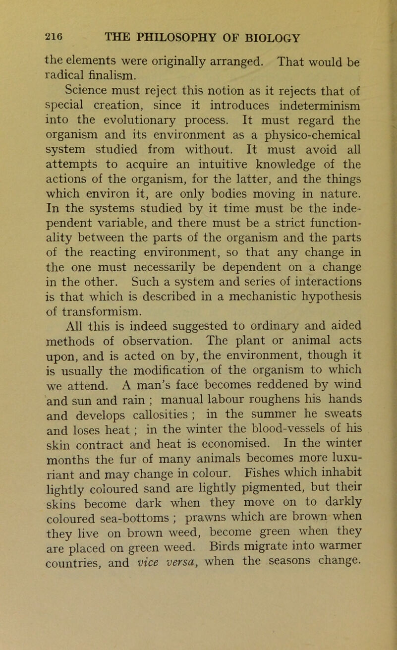 the elements were originally arranged. That would be radical finalism. Science must reject this notion as it rejects that of special creation, since it introduces indeterminism into the evolutionary process. It must regard the organism and its environment as a physico-chemical system studied from without. It must avoid all attempts to acquire an intuitive knowledge of the actions of the organism, for the latter, and the things which environ it, are only bodies moving in nature. In the systems studied by it time must be the inde- pendent variable, and there must be a strict function- ality between the parts of the organism and the parts of the reacting environment, so that any change in the one must necessarily be dependent on a change in the other. Such a system and series of interactions is that which is described in a mechanistic hypothesis of transformism. All this is indeed suggested to ordinary and aided methods of observation. The plant or animal acts upon, and is acted on by, the environment, though it is usually the modification of the organism to which we attend. A man’s face becomes reddened by wind and sun and rain ; manual labour roughens his hands and develops callosities ; in the summer he sweats and loses heat; in the winter the blood-vessels of his skin contract and heat is economised. In the winter months the fur of many animals becomes more luxu- riant and may change in colour. Fishes which inhabit lightly coloured sand are lightly pigmented, but their skins become dark when they move on to darkly coloured sea-bottoms ; prawns which are brown when they live on brown weed, become green when they are placed on green weed. Birds migrate into warmer countries, and vice versa, when the seasons change.