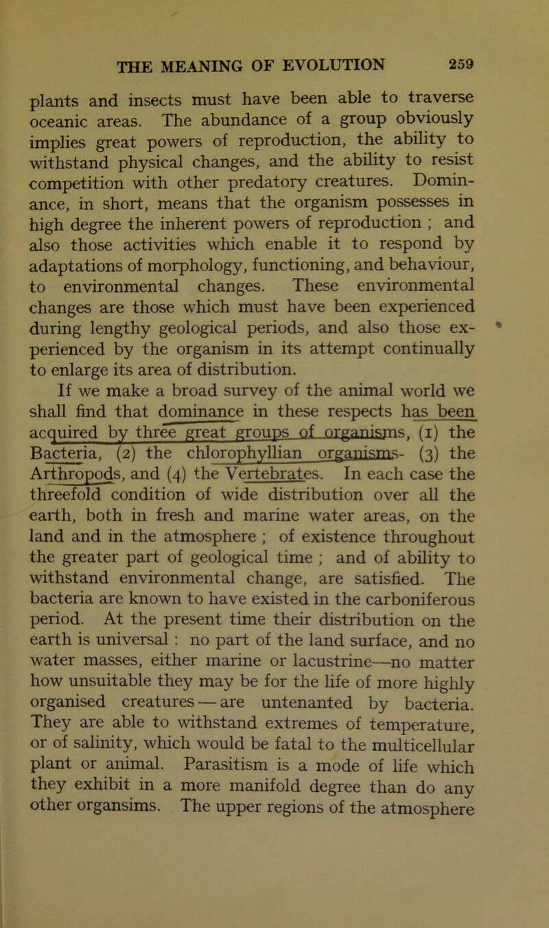 plants and insects must have been able to traverse oceanic areas. The abundance of a group obviously implies great powers of reproduction, the ability to withstand physical changes, and the ability to resist competition with other predatory creatures. Domin- ance, in short, means that the organism possesses in high degree the inherent powers of reproduction ; and also those activities which enable it to respond by adaptations of morphology, functioning, and behaviour, to environmental changes. These environmental changes are those which must have been experienced during lengthy geological periods, and also those ex- perienced by the organism in its attempt continually to enlarge its area of distribution. If we make a broad survey of the animal world we shall find that dominance in these respects has been acquired by three great groups of organ isms r (i) the Bacteria, (2) the chlorophyllian organisms- (3) the Arthropods, and (4) the Vertebrates. In each case the threefold condition of wide distribution over all the earth, both in fresh and marine water areas, on the land and in the atmosphere ; of existence throughout the greater part of geological time ; and of ability to withstand environmental change, are satisfied. The bacteria are known to have existed in the carboniferous period. At the present time their distribution on the earth is universal : no part of the land surface, and no water masses, either marine or lacustrine—no matter how unsuitable they may be for the life of more highly organised creatures — are untenanted by bacteria. They are able to withstand extremes of temperature, or of salinity, which would be fatal to the multicellular plant or animal. Parasitism is a mode of life which they exhibit in a more manifold degree than do any other organsims. The upper regions of the atmosphere