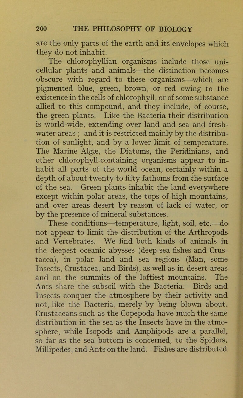 are the only parts of the earth and its envelopes which they do not inhabit. The chlorophyllian organisms include those uni- cellular plants and animals—the distinction becomes obscure with regard to these organisms—which are pigmented blue, green, brown, or red owing to the existence in the cells of chlorophyll, or of some substance allied to this compound, and they include, of course, the green plants. Like the Bacteria their distribution is world-wide, extending over land and sea and fresh- water areas ; and it is restricted mainly by the distribu- tion of sunlight, and by a lower limit of temperature. The Marine Algae, the Diatoms, the Peridinians, and other chlorophyll-containing organisms appear to in- habit all parts of the world ocean, certainly within a depth of about twenty to fifty fathoms from the surface of the sea. Green plants inhabit the land everywhere except within polar areas, the tops of high mountains, and over areas desert by reason of lack of water, or by the presence of mineral substances. These conditions—temperature, light, soil, etc.—do not appear to limit the distribution of the Arthropods and Vertebrates. We find both kinds of animals in the deepest oceanic abysses (deep-sea fishes and Crus- tacea), in polar land and sea regions (Man, some Insects, Crustacea, and Birds), as well as in desert areas and on the summits of the loftiest mountains. The Ants share the subsoil with the Bacteria. Birds and Insects conquer the atmosphere by their activity and not, like the Bacteria, merely by being blown about. Crustaceans such as the Copepoda have much the same distribution in the sea as the Insects have in the atmo- sphere, while Isopods and Amphipods are a parallel, so far as the sea bottom is concerned, to the Spiders, Millipedes, and Ants on the land. Fishes are distributed