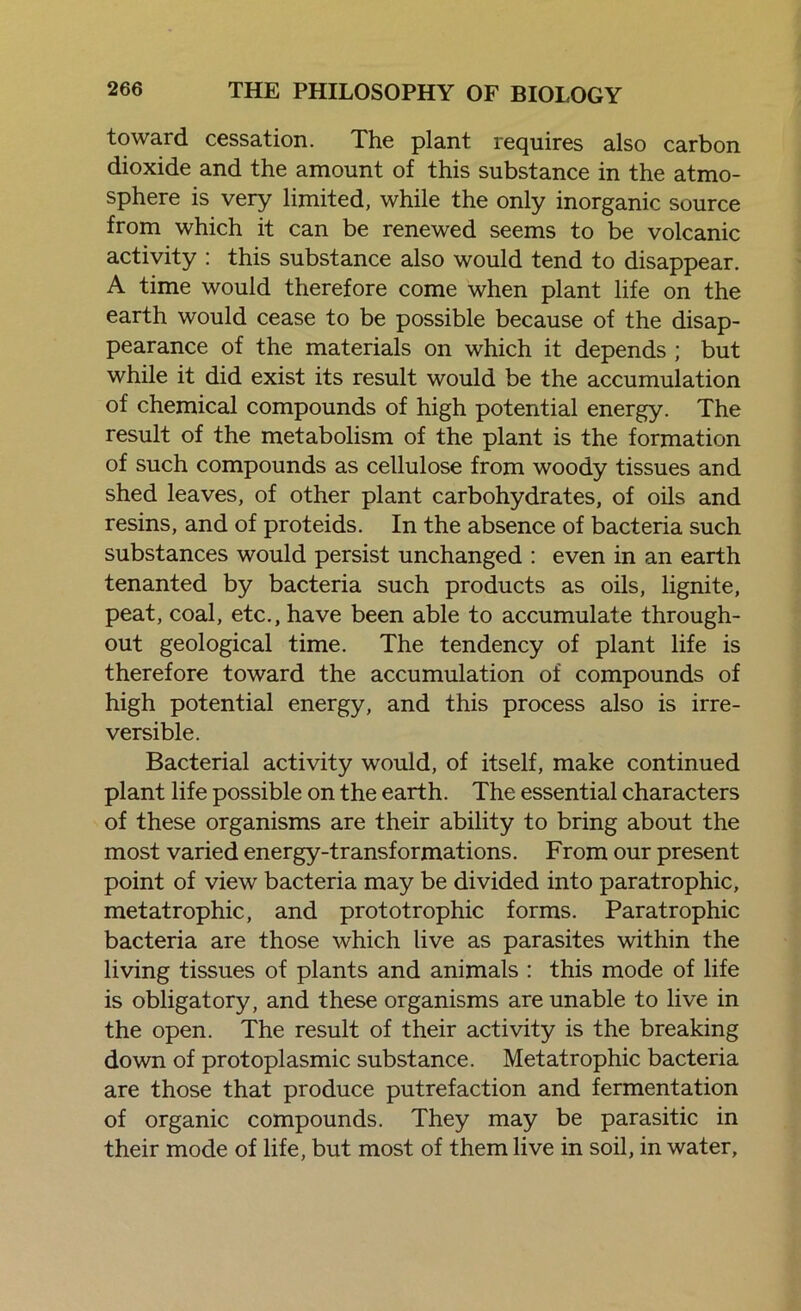 toward cessation. The plant requires also carbon dioxide and the amount of this substance in the atmo- sphere is very limited, while the only inorganic source from which it can be renewed seems to be volcanic activity : this substance also would tend to disappear. A time would therefore come when plant life on the earth would cease to be possible because of the disap- pearance of the materials on which it depends ; but while it did exist its result would be the accumulation of chemical compounds of high potential energy. The result of the metabolism of the plant is the formation of such compounds as cellulose from woody tissues and shed leaves, of other plant carbohydrates, of oils and resins, and of proteids. In the absence of bacteria such substances would persist unchanged : even in an earth tenanted by bacteria such products as oils, lignite, peat, coal, etc., have been able to accumulate through- out geological time. The tendency of plant life is therefore toward the accumulation of compounds of high potential energy, and this process also is irre- versible. Bacterial activity would, of itself, make continued plant life possible on the earth. The essential characters of these organisms are their ability to bring about the most varied energy-transformations. From our present point of view bacteria may be divided into paratrophic, metatrophic, and prototrophic forms. Paratrophic bacteria are those which live as parasites within the living tissues of plants and animals : this mode of life is obligatory, and these organisms are unable to live in the open. The result of their activity is the breaking down of protoplasmic substance. Metatrophic bacteria are those that produce putrefaction and fermentation of organic compounds. They may be parasitic in their mode of life, but most of them live in soil, in water,