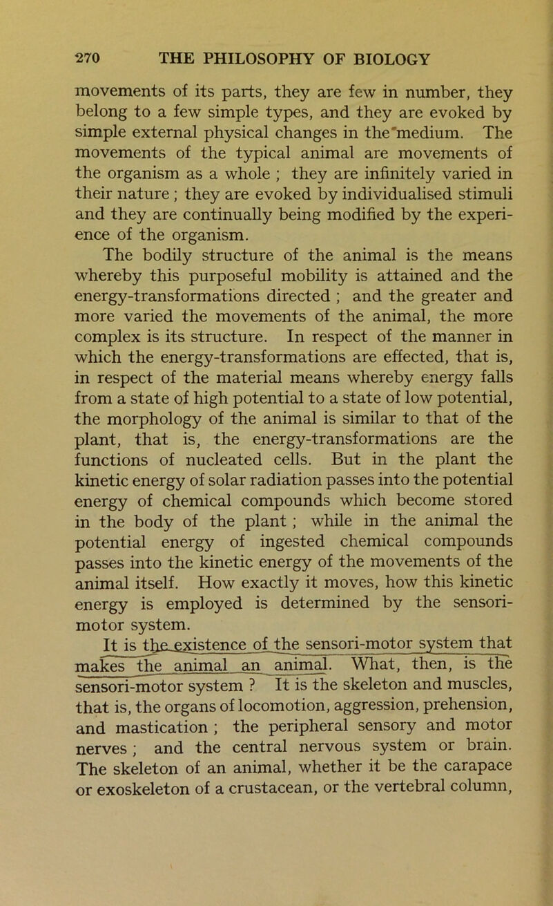 movements of its parts, they are few in number, they belong to a few simple types, and they are evoked by simple external physical changes in the medium. The movements of the typical animal are movements of the organism as a whole ; they are infinitely varied in their nature ; they are evoked by individualised stimuli and they are continually being modified by the experi- ence of the organism. The bodily structure of the animal is the means whereby this purposeful mobility is attained and the energy-transformations directed ; and the greater and more varied the movements of the animal, the more complex is its structure. In respect of the manner in which the energy-transformations are effected, that is, in respect of the material means whereby energy falls from a state of high potential to a state of low potential, the morphology of the animal is similar to that of the plant, that is, the energy-transformations are the functions of nucleated cells. But in the plant the kinetic energy of solar radiation passes into the potential energy of chemical compounds which become stored in the body of the plant; while in the animal the potential energy of ingested chemical compounds passes into the kinetic energy of the movements of the animal itself. How exactly it moves, how this kinetic energy is employed is determined by the sensori- motor system. It is th£-£_xistence olthejgnsori-motor system that makes the animal an animal. What, then, is the sensori-motor system ? It is the skeleton and muscles, that is, the organs of locomotion, aggression, prehension, and mastication ; the peripheral sensory and motor nerves ; and the central nervous system or brain. The skeleton of an animal, whether it be the carapace or exoskeleton of a crustacean, or the vertebral column,