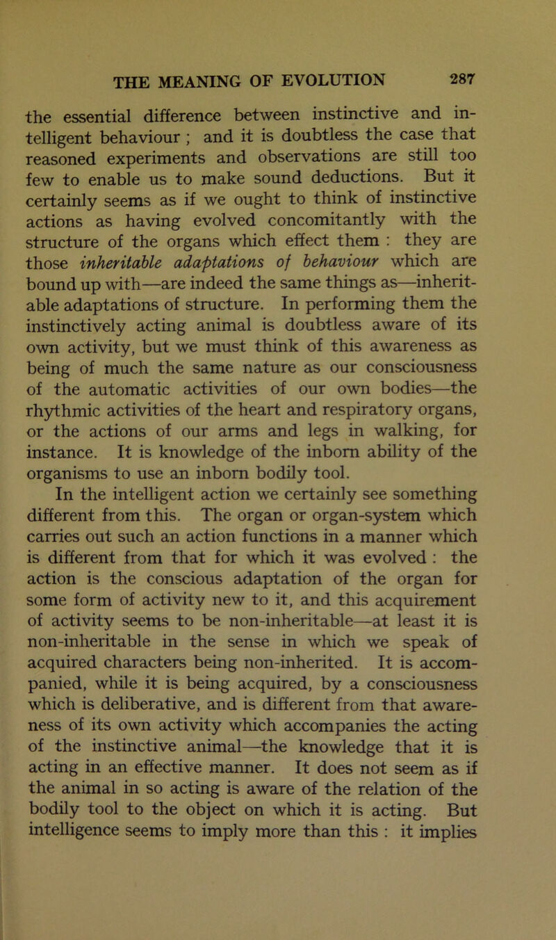 the essential difference between instinctive and in- telligent behaviour ; and it is doubtless the case that reasoned experiments and observations are still too few to enable us to make sound deductions. But it certainly seems as if we ought to think of instinctive actions as having evolved concomitantly with the structure of the organs which effect them : they are those inheritable adaptations of behaviour which are bound up with—are indeed the same things as—inherit- able adaptations of structure. In performing them the instinctively acting animal is doubtless aware of its own activity, but we must think of this awareness as being of much the same nature as our consciousness of the automatic activities of our own bodies—the rhythmic activities of the heart and respiratory organs, or the actions of our arms and legs in walking, for instance. It is knowledge of the inborn ability of the organisms to use an inborn bodily tool. In the intelligent action we certainly see something different from this. The organ or organ-system which carries out such an action functions in a manner which is different from that for which it was evolved : the action is the conscious adaptation of the organ for some form of activity new to it, and this acquirement of activity seems to be non-inheritable—at least it is non-inheritable in the sense in which we speak of acquired characters being non-inherited. It is accom- panied, while it is being acquired, by a consciousness which is deliberative, and is different from that aware- ness of its own activity which accompanies the acting of the instinctive animal—the knowledge that it is acting in an effective manner. It does not seem as if the animal in so acting is aware of the relation of the bodily tool to the object on which it is acting. But intelligence seems to imply more than this : it implies