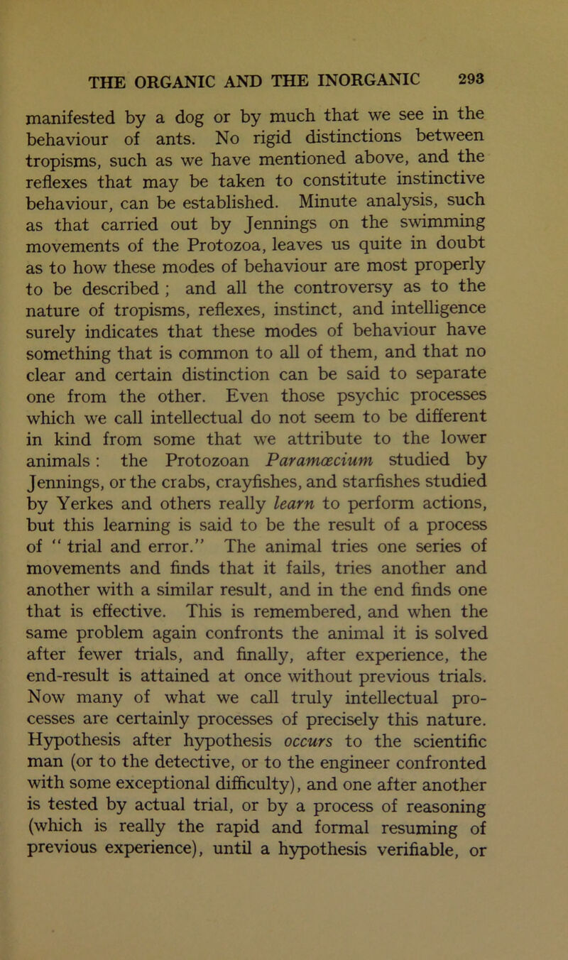 manifested by a dog or by much that we see in the behaviour of ants. No rigid distinctions between tropisms, such as we have mentioned above, and the reflexes that may be taken to constitute instinctive behaviour, can be established. Minute analysis, such as that carried out by Jennings on the swimming movements of the Protozoa, leaves us quite in doubt as to how these modes of behaviour are most properly to be described ; and all the controversy as to the nature of tropisms, reflexes, instinct, and intelligence surely indicates that these modes of behaviour have something that is common to all of them, and that no clear and certain distinction can be said to separate one from the other. Even those psychic processes which we call intellectual do not seem to be different in kind from some that we attribute to the lower animals: the Protozoan Paramcecium studied by Jennings, or the crabs, crayfishes, and starfishes studied by Yerkes and others really learn to perform actions, but this learning is said to be the result of a process of “ trial and error.” The animal tries one series of movements and finds that it fails, tries another and another with a similar result, and in the end finds one that is effective. This is remembered, and when the same problem again confronts the animal it is solved after fewer trials, and finally, after experience, the end-result is attained at once without previous trials. Now many of what we call truly intellectual pro- cesses are certainly processes of precisely this nature. Hypothesis after hypothesis occurs to the scientific man (or to the detective, or to the engineer confronted with some exceptional difficulty), and one after another is tested by actual trial, or by a process of reasoning (which is really the rapid and formal resuming of previous experience), until a hypothesis verifiable, or