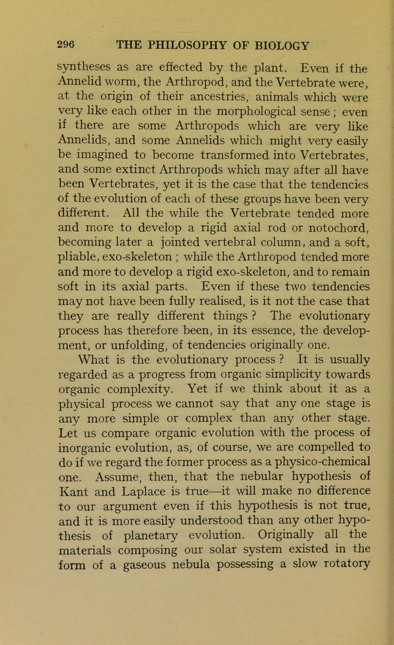 syntheses as are effected by the plant. Even if the Annelid worm, the Arthropod, and the Vertebrate were, at the origin of their ancestries, animals which were very like each other in the morphological sense; even if there are some Arthropods which are very like Annelids, and some Annelids which might very easily be imagined to become transformed into Vertebrates, and some extinct Arthropods which may after all have been Vertebrates, yet it is the case that the tendencies of the evolution of each of these groups have been very different. All the while the Vertebrate tended more and more to develop a rigid axial rod or notochord, becoming later a jointed vertebral column, and a soft, pliable, exo-skeleton ; while the Arthropod tended more and more to develop a rigid exo-skeleton, and to remain soft in its axial parts. Even if these two tendencies may not have been fully realised, is it not the case that they are really different things ? The evolutionary process has therefore been, in its essence, the develop- ment, or unfolding, of tendencies originally one. What is the evolutionary process ? It is usually regarded as a progress from organic simplicity towards organic complexity. Yet if we think about it as a physical process we cannot say that any one stage is any more simple or complex than any other stage. Let us compare organic evolution with the process of inorganic evolution, as, of course, we are compelled to do if we regard the former process as a physico-chemical one. Assume, then, that the nebular hypothesis of Kant and Laplace is true—it will make no difference to our argument even if this hypothesis is not true, and it is more easily understood than any other hypo- thesis of planetary evolution. Originally all the materials composing our solar system existed in the form of a gaseous nebula possessing a slow rotatory