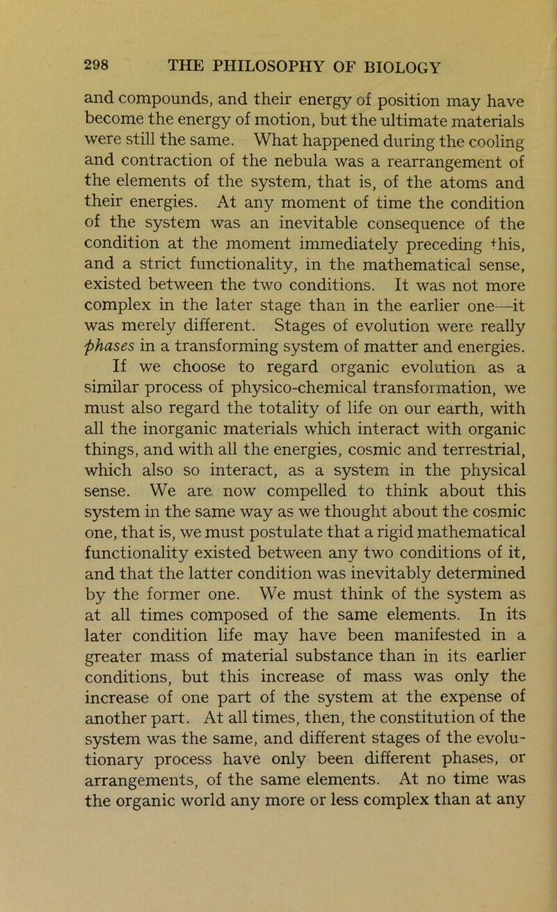 and compounds, and their energy of position may have become the energy of motion, but the ultimate materials were still the same. What happened during the cooling and contraction of the nebula was a rearrangement of the elements of the system, that is, of the atoms and their energies. At any moment of time the condition of the system was an inevitable consequence of the condition at the moment immediately preceding +his, and a strict functionality, in the mathematical sense, existed between the two conditions. It was not more complex in the later stage than in the earlier one—it was merely different. Stages of evolution were really phases in a transforming system of matter and energies. If we choose to regard organic evolution as a similar process of physico-chemical transfoimation, we must also regard the totality of life on our earth, with all the inorganic materials which interact with organic things, and with all the energies, cosmic and terrestrial, which also so interact, as a system in the physical sense. We are now compelled to think about this system in the same way as we thought about the cosmic one, that is, we must postulate that a rigid mathematical functionality existed between any two conditions of it, and that the latter condition was inevitably determined by the former one. We must think of the system as at all times composed of the same elements. In its later condition life may have been manifested in a greater mass of material substance than in its earlier conditions, but this increase of mass was only the increase of one part of the system at the expense of another part. At all times, then, the constitution of the system was the same, and different stages of the evolu- tionary process have only been different phases, or arrangements, of the same elements. At no time was the organic world any more or less complex than at any