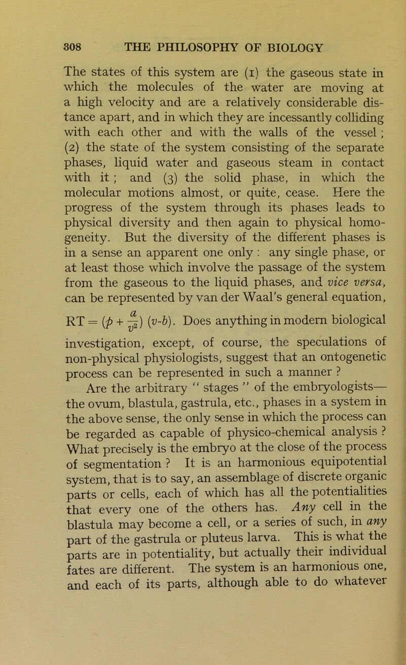 The states of this system are (i) the gaseous state in which the molecules of the water are moving at a high velocity and are a relatively considerable dis- tance apart, and in which they are incessantly colliding with each other and with the walls of the vessel ; (2) the state of the system consisting of the separate phases, liquid water and gaseous steam in contact with it; and (3) the solid phase, in which the molecular motions almost, or quite, cease. Here the progress of the system through its phases leads to physical diversity and then again to physical homo- geneity. But the diversity of the different phases is in a sense an apparent one only : any single phase, or at least those which involve the passage of the system from the gaseous to the liquid phases, and vice versa, can be represented by van der Waal's general equation, RT = (p + -^) {v-b). Does anything in modem biological investigation, except, of course, the speculations of non-physical physiologists, suggest that an ontogenetic process can be represented in such a manner ? Are the arbitrary “ stages ” of the embryologists— the ovum, blastula, gastrula, etc., phases in a system in the above sense, the only sense in which the process can be regarded as capable of physico-chemical analysis ? What precisely is the embryo at the close of the process of segmentation ? It is an harmonious equipotential system, that is to say, an assemblage of discrete organic parts or cells, each of which has all the potentialities that every one of the others has. Any cell in the blastula may become a cell, or a series of such, in any part of the gastrula or pluteus larva. This is what the parts are in potentiality, but actually their individual fates are different. The system is an harmonious one, and each of its parts, although able to do whatever