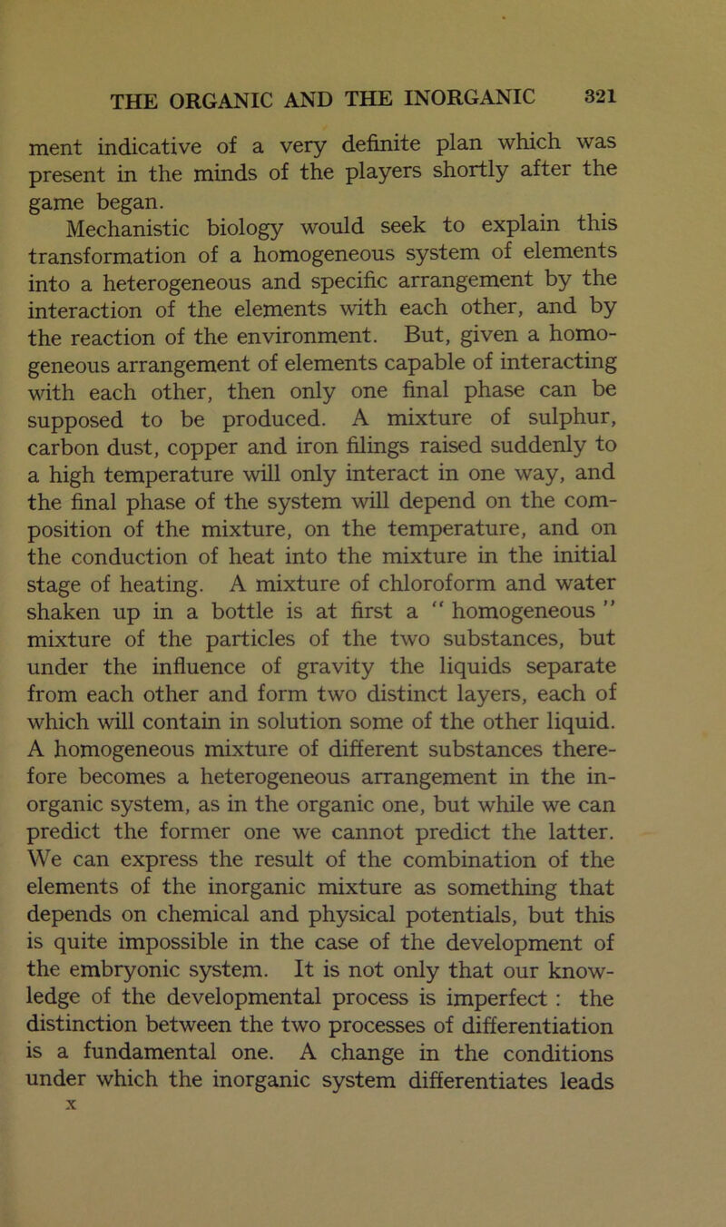 ment indicative of a very definite plan which was present in the minds of the players shortly after the game began. Mechanistic biology would seek to explain this transformation of a homogeneous system of elements into a heterogeneous and specific arrangement by the interaction of the elements with each other, and by the reaction of the environment. But, given a homo- geneous arrangement of elements capable of interacting with each other, then only one final phase can be supposed to be produced. A mixture of sulphur, carbon dust, copper and iron filings raised suddenly to a high temperature will only interact in one way, and the final phase of the system will depend on the com- position of the mixture, on the temperature, and on the conduction of heat into the mixture in the initial stage of heating. A mixture of chloroform and water shaken up in a bottle is at first a  homogeneous ” mixture of the particles of the two substances, but under the influence of gravity the liquids separate from each other and form two distinct layers, each of which will contain in solution some of the other liquid. A homogeneous mixture of different substances there- fore becomes a heterogeneous arrangement in the in- organic system, as in the organic one, but while we can predict the former one we cannot predict the latter. We can express the result of the combination of the elements of the inorganic mixture as something that depends on chemical and physical potentials, but this is quite impossible in the case of the development of the embryonic system. It is not only that our know- ledge of the developmental process is imperfect: the distinction between the two processes of differentiation is a fundamental one. A change in the conditions under which the inorganic system differentiates leads