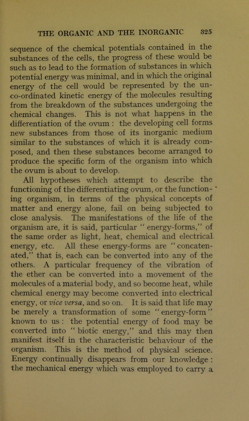 sequence of the chemical potentials contained in the substances of the cells, the progress of these would be such as to lead to the formation of substances in which potential energy was minimal, and in which the original energy of the cell would be represented by the un- co-ordinated kinetic energy of the molecules resulting from the breakdown of the substances undergoing the chemical changes. This is not what happens in the differentiation of the ovum : the developing cell forms new substances from those of its inorganic medium similar to the substances of which it is already com- posed, and then these substances become arranged to produce the specific form of the organism into which the ovum is about to develop. All hypotheses which attempt to describe the functioning of the differentiating ovum, or the function-' ing organism, in terms of the physical concepts of matter and energy alone, fail on being subjected to close analysis. The manifestations of the life of the organism are, it is said, particular “ energy-forms,” of the same order as light, heat, chemical and electrical energy, etc. All these energy-forms are “concaten- ated,” that is, each can be converted into any of the others. A particular frequency of the vibration of the ether can be converted into a movement of the molecules of a material body, and so become heat, while chemical energy may become converted into electrical energy, or vice versa, and so on. It is said that life may be merely a transformation of some “energy-form” known to us : the potential energy of food may be converted into “ biotic energy,” and this may then manifest itself in the characteristic behaviour of the organism. This is the method of physical science. Energy continually disappears from our knowledge : the mechanical energy which was employed to carry a