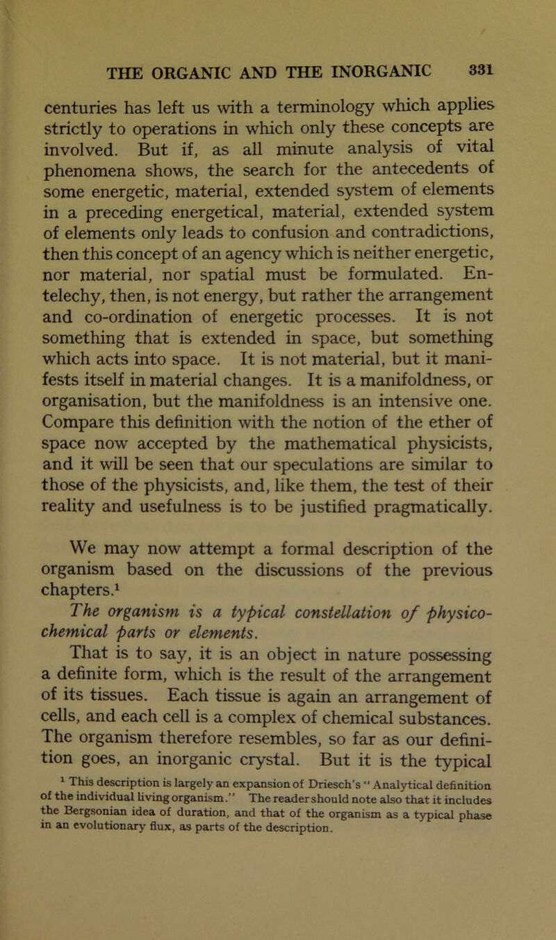 centuries has left us with a terminology which applies strictly to operations in which only these concepts are involved. But if, as all minute analysis of vital phenomena shows, the search for the antecedents of some energetic, material, extended system of elements in a preceding energetical, material, extended system of elements only leads to confusion and contradictions, then this concept of an agency which is neither energetic, nor material, nor spatial must be formulated. En- telechy, then, is not energy, but rather the arrangement and co-ordination of energetic processes. It is not something that is extended in space, but something which acts into space. It is not material, but it mani- fests itself in material changes. It is a manifoldness, or organisation, but the manifoldness is an intensive one. Compare this definition with the notion of the ether of space now accepted by the mathematical physicists, and it will be seen that our speculations are similar to those of the physicists, and, like them, the test of their reality and usefulness is to be justified pragmatically. We may now attempt a formal description of the organism based on the discussions of the previous chapters.1 The organism is a typical constellation of physico- chemical parts or elements. That is to say, it is an object in nature possessing a definite form, which is the result of the arrangement of its tissues. Each tissue is again an arrangement of cells, and each cell is a complex of chemical substances. The organism therefore resembles, so far as our defini- tion goes, an inorganic crystal. But it is the typical 1 This description is largely an expansion of Driesch’s “ Analytical definition of the individual living organism. ’ ’ The reader should note also that it includes the Bergsonian idea of duration, and that of the organism as a typical phase in an evolutionary flux, as parts of the description.