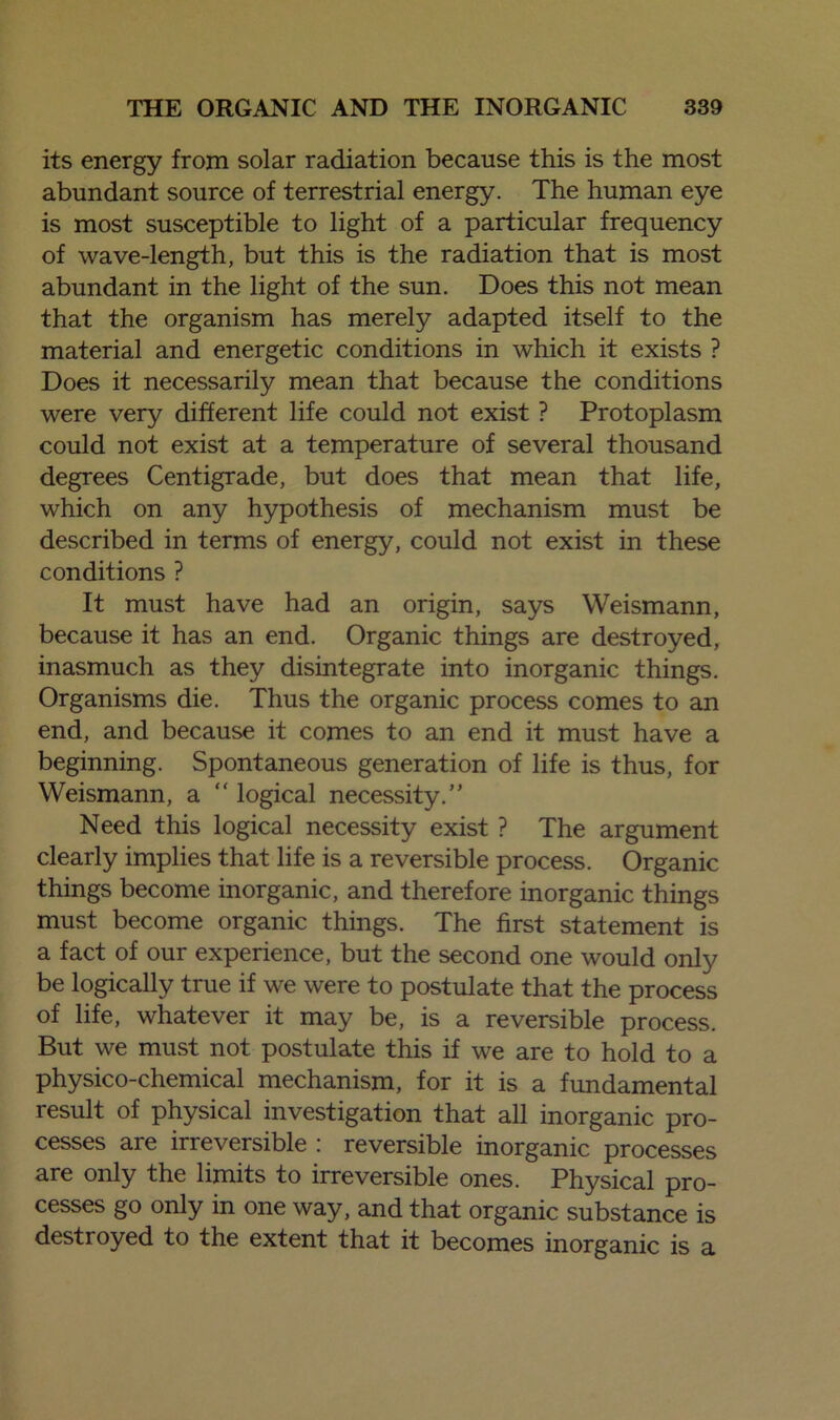 its energy from solar radiation because this is the most abundant source of terrestrial energy. The human eye is most susceptible to light of a particular frequency of wave-length, but this is the radiation that is most abundant in the light of the sun. Does this not mean that the organism has merely adapted itself to the material and energetic conditions in which it exists ? Does it necessarily mean that because the conditions were very different life could not exist ? Protoplasm could not exist at a temperature of several thousand degrees Centigrade, but does that mean that life, which on any hypothesis of mechanism must be described in terms of energy, could not exist in these conditions ? It must have had an origin, says Weismann, because it has an end. Organic things are destroyed, inasmuch as they disintegrate into inorganic things. Organisms die. Thus the organic process comes to an end, and because it comes to an end it must have a beginning. Spontaneous generation of life is thus, for Weismann, a “ logical necessity.” Need this logical necessity exist ? The argument clearly implies that life is a reversible process. Organic things become inorganic, and therefore inorganic things must become organic things. The first statement is a fact of our experience, but the second one would only be logically true if we were to postulate that the process of life, whatever it may be, is a reversible process. But we must not postulate this if we are to hold to a physico-chemical mechanism, for it is a fundamental result of physical investigation that all inorganic pro- cesses are irreversible : reversible inorganic processes are only the limits to irreversible ones. Physical pro- cesses go only in one way, and that organic substance is destroyed to the extent that it becomes inorganic is a