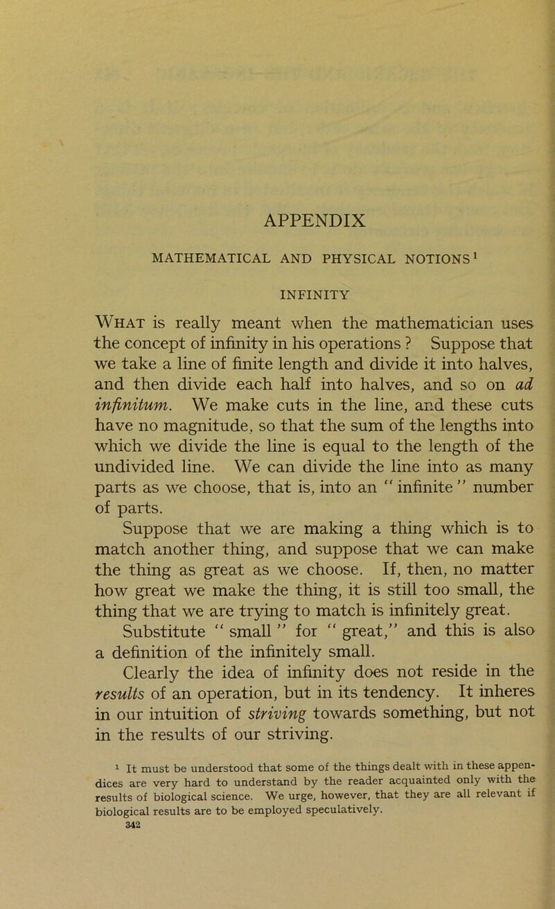 MATHEMATICAL AND PHYSICAL NOTIONS' INFINITY What is really meant when the mathematician uses the concept of infinity in his operations ? Suppose that we take a line of finite length and divide it into halves, and then divide each half into halves, and so on ad infinitum. We make cuts in the line, and these cuts have no magnitude, so that the sum of the lengths into which we divide the line is equal to the length of the undivided line. We can divide the line into as many parts as we choose, that is, into an “ infinite ” number of parts. Suppose that we are making a thing which is to match another thing, and suppose that we can make the thing as great as we choose. If, then, no matter how great we make the thing, it is still too small, the thing that we are trying to match is infinitely great. Substitute “ small ” for “ great,” and this is also a definition of the infinitely small. Clearly the idea of infinity does not reside in the results of an operation, but in its tendency. It inheres in our intuition of striving towards something, but not in the results of our striving. 1 It must be understood that some of the things dealt with in these appen- dices are very hard to understand by the reader acquainted only with the results of biological science. We urge, however, that they are all relevant if biological results are to be employed speculatively.