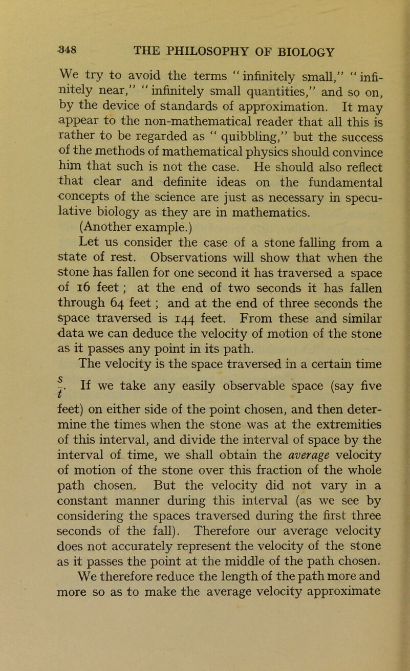 We try to avoid the terms “infinitely small,” “infi- nitely near,” “ infinitely small quantities,” and so on, by the device of standards of approximation. It may appear to the non-mathematical reader that all this is rather to be regarded as “ quibbling,” but the success of the methods of mathematical physics should convince him that such is not the case. He should also reflect that clear and definite ideas on the fundamental concepts of the science are just as necessary in specu- lative biology as they are in mathematics. (Another example.) Let us consider the case of a stone falling from a state of rest. Observations will show that when the stone has fallen for one second it has traversed a space of 16 feet; at the end of two seconds it has fallen through 64 feet; and at the end of three seconds the space traversed is 144 feet. From these and similar data we can deduce the velocity of motion of the stone as it passes any point in its path. The velocity is the space traversed in a certain time s t If we take any easily observable space (say five feet) on either side of the point chosen, and then deter- mine the times when the stone was at the extremities of this interval, and divide the interval of space by the interval of time, we shall obtain the average velocity of motion of the stone over this fraction of the whole path chosen. But the velocity did not vary in a constant manner during this interval (as we see by considering the spaces traversed during the first three seconds of the fall). Therefore our average velocity does not accurately represent the velocity of the stone as it passes the point at the middle of the path chosen. We therefore reduce the length of the path more and more so as to make the average velocity approximate