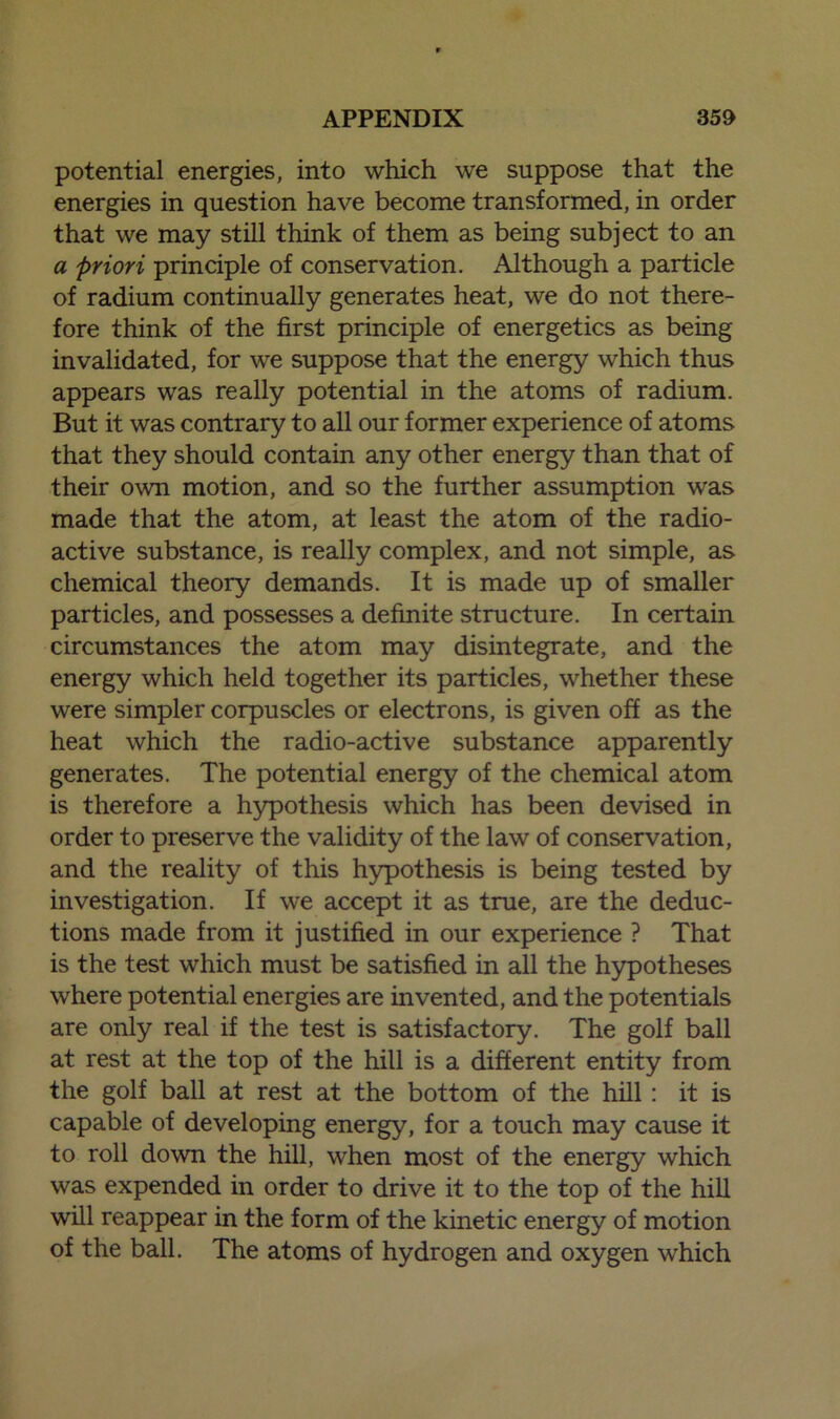 potential energies, into which we suppose that the energies in question have become transformed, in order that we may still think of them as being subject to an a priori principle of conservation. Although a particle of radium continually generates heat, we do not there- fore think of the first principle of energetics as being invalidated, for we suppose that the energy which thus appears was really potential in the atoms of radium. But it was contrary to all our former experience of atoms that they should contain any other energy than that of their own motion, and so the further assumption was made that the atom, at least the atom of the radio- active substance, is really complex, and not simple, as chemical theory demands. It is made up of smaller particles, and possesses a definite structure. In certain circumstances the atom may disintegrate, and the energy which held together its particles, whether these were simpler corpuscles or electrons, is given off as the heat which the radio-active substance apparently generates. The potential energy of the chemical atom is therefore a hypothesis which has been devised in order to preserve the validity of the law of conservation, and the reality of this hypothesis is being tested by investigation. If we accept it as true, are the deduc- tions made from it justified in our experience ? That is the test which must be satisfied in all the hypotheses where potential energies are invented, and the potentials are only real if the test is satisfactory. The golf ball at rest at the top of the hill is a different entity from the golf ball at rest at the bottom of the hill : it is capable of developing energy, for a touch may cause it to roll down the hill, when most of the energy which was expended in order to drive it to the top of the hill will reappear in the form of the kinetic energy of motion of the ball. The atoms of hydrogen and oxygen which