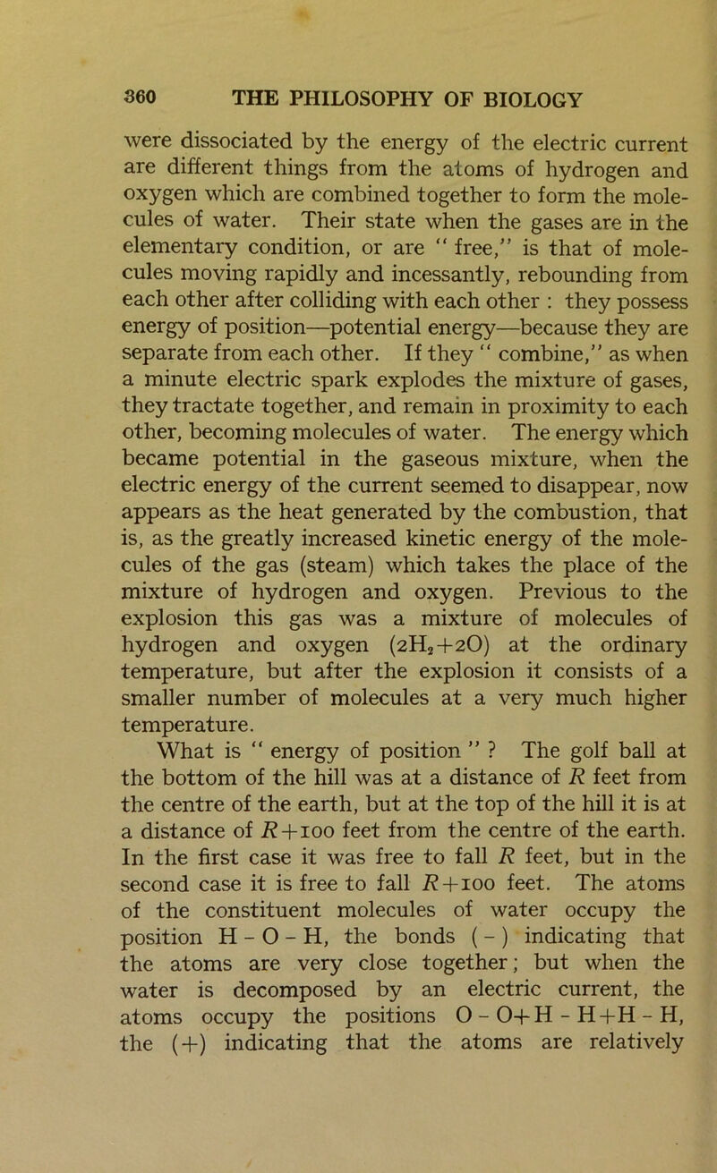 were dissociated by the energy of the electric current are different things from the atoms of hydrogen and oxygen which are combined together to form the mole- cules of water. Their state when the gases are in the elementary condition, or are “ free,” is that of mole- cules moving rapidly and incessantly, rebounding from each other after colliding with each other : they possess energy of position—potential energy—because they are separate from each other. If they “ combine,” as when a minute electric spark explodes the mixture of gases, they tractate together, and remain in proximity to each other, becoming molecules of water. The energy which became potential in the gaseous mixture, when the electric energy of the current seemed to disappear, now appears as the heat generated by the combustion, that is, as the greatly increased kinetic energy of the mole- cules of the gas (steam) which takes the place of the mixture of hydrogen and oxygen. Previous to the explosion this gas was a mixture of molecules of hydrogen and oxygen (2H2+20) at the ordinary temperature, but after the explosion it consists of a smaller number of molecules at a very much higher temperature. What is “ energy of position ” ? The golf ball at the bottom of the hill was at a distance of R feet from the centre of the earth, but at the top of the hill it is at a distance of i?+ioo feet from the centre of the earth. In the first case it was free to fall R feet, but in the second case it is free to fall i? + ioo feet. The atoms of the constituent molecules of water occupy the position H - O - H, the bonds ( - ) indicating that the atoms are very close together; but when the water is decomposed by an electric current, the atoms occupy the positions O - O-l-H - H-fH - H, the (+) indicating that the atoms are relatively