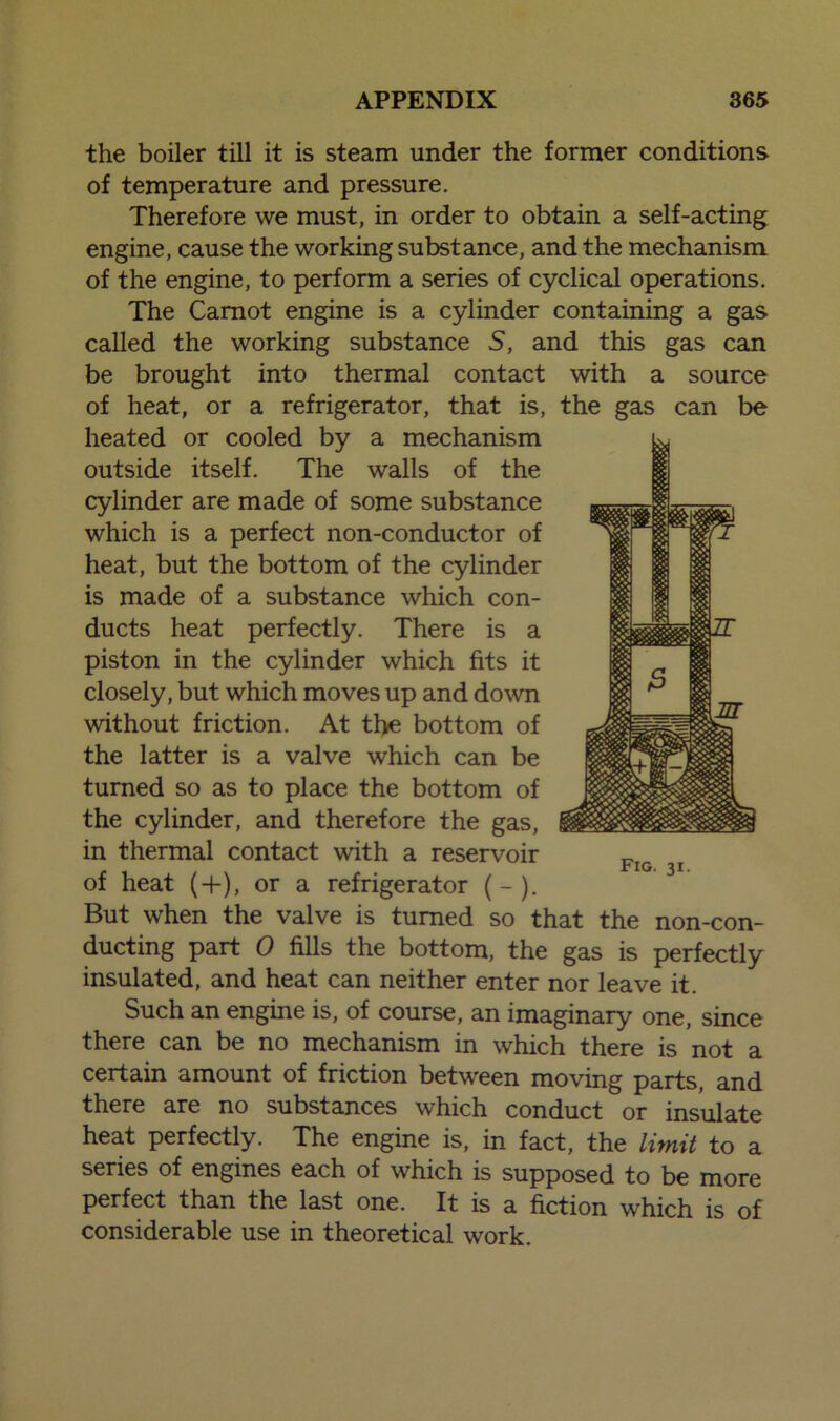 the boiler till it is steam under the former conditions of temperature and pressure. Therefore we must, in order to obtain a self-acting engine, cause the working substance, and the mechanism of the engine, to perform a series of cyclical operations. The Carnot engine is a cylinder containing a gas called the working substance 5, and this gas can be brought into thermal contact with a source of heat, or a refrigerator, that is, heated or cooled by a mechanism outside itself. The walls of the cylinder are made of some substance which is a perfect non-conductor of heat, but the bottom of the cylinder is made of a substance which con- ducts heat perfectly. There is a piston in the cylinder which fits it closely, but which moves up and down without friction. At the bottom of the latter is a valve which can be turned so as to place the bottom of the cylinder, and therefore the gas, in thermal contact with a reservoir of heat (+), or a refrigerator (-). But when the valve is turned so that the non-con- ducting part 0 fills the bottom, the gas is perfectly insulated, and heat can neither enter nor leave it. Such an engine is, of course, an imaginary one, since there can be no mechanism in which there is not a certain amount of friction between moving parts, and there are no substances which conduct or insulate heat perfectly. The engine is, in fact, the limit to a series of engines each of which is supposed to be more perfect than the last one. It is a fiction which is of considerable use in theoretical work. the gas can be