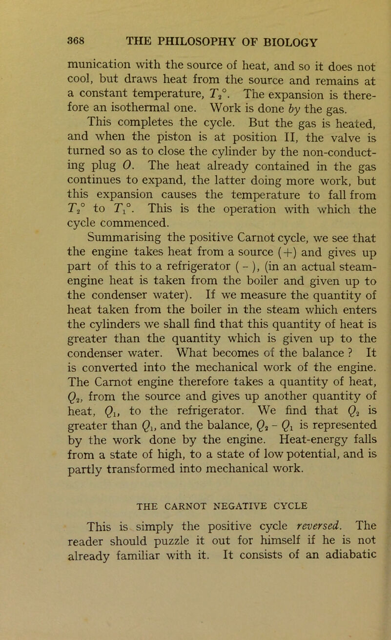 munication with the source of heat, and so it does not cool, but draws heat from the source and remains at a constant temperature, T2°. The expansion is there- fore an isothermal one. Work is done by the gas. This completes the cycle. But the gas is heated, and when the piston is at position II, the valve is turned so as to close the cylinder by the non-conduct- ing plug 0. The heat already contained in the gas continues to expand, the latter doing more work, but this expansion causes the temperature to fall from T2° to T°. This is the operation with which the cycle commenced. Summarising the positive Carnot cycle, we see that the engine takes heat from a source (+) and gives up part of this to a refrigerator (- ), (in an actual steam- engine heat is taken from the boiler and given up to the condenser water). If we measure the quantity of heat taken from the boiler in the steam which enters the cylinders we shall find that this quantity of heat is greater than the quantity which is given up to the condenser water. What becomes of the balance ? It is converted into the mechanical work of the engine. The Carnot engine therefore takes a quantity of heat, Q2, from the source and gives up another quantity of heat, Qu to the refrigerator. We find that Q.2 is greater than Qu and the balance, Q2 - Qx is represented by the work done by the engine. Heat-energy falls from a state of high, to a state of low potential, and is partly transformed into mechanical work. THE CARNOT NEGATIVE CYCLE This is simply the positive cycle reversed. The reader should puzzle it out for himself if he is not already familiar with it. It consists of an adiabatic