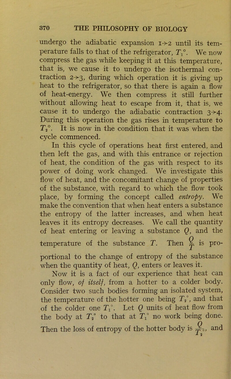 undergo the adiabatic expansion 1-^2 until its tem- perature falls to that of the refrigerator, T°. We now compress the gas while keeping it at this temperature, that is, we cause it to undergo the isothermal con- traction 2->3, during which operation it is giving up heat to the refrigerator, so that there is again a flow of heat-energy. We then compress it still further without allowing heat to escape from it, that is, we cause it to undergo the adiabatic contraction 3^-4. During this operation the gas rises in temperature to T2°. It is now in the condition that it was when the cycle commenced. In this cycle of operations heat first entered, and then left the gas, and with this entrance or rejection of heat, the condition of the gas with respect to its power of doing work changed. We investigate this flow of heat, and the concomitant change of properties of the substance, with regard to which the flow took place, by forming the concept called entropy. We make the convention that when heat enters a substance the entropy of the latter increases, and when heat leaves it its entropy decreases. We call the quantity of heat entering or leaving a substance Q, and the temperature of the substance T. Then 2 is pro- portional to the change of entropy of the substance when the quantity of heat, Q, enters or leaves it. Now it is a fact of our experience that heat can only flow, of itself, from a hotter to a colder body. Consider two such bodies forming an isolated system, the temperature of the hotter one being Tp, and that of the colder one Tp. Let Q units of heat flow from the body at 7Y to that at TP no work being done. Then the loss of entropy of the hotter body is S-0) and J- 2