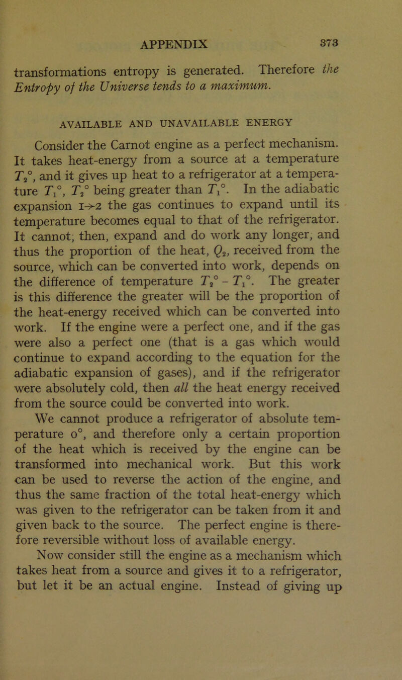 transformations entropy is generated. Therefore the Entropy of the Universe tends to a maximum. AVAILABLE AND UNAVAILABLE ENERGY Consider the Carnot engine as a perfect mechanism. It takes heat-energy from a source at a temperature T2°, and it gives up heat to a refrigerator at a tempera- ture T°, r2° being greater than T°. In the adiabatic expansion i->2 the gas continues to expand until its temperature becomes equal to that of the refrigerator. It cannot, then, expand and do work any longer, and thus the proportion of the heat, Q2, received from the source, which can be converted into work, depends on the difference of temperature T2° - T°. The greater is this difference the greater will be the proportion of the heat-energy received which can be converted into work. If the engine were a perfect one, and if the gas were also a perfect one (that is a gas which would continue to expand according to the equation for the adiabatic expansion of gases), and if the refrigerator were absolutely cold, then all the heat energy received from the source could be converted into work. We cannot produce a refrigerator of absolute tem- perature o°, and therefore only a certain proportion of the heat which is received by the engine can be transformed into mechanical work. But this work can be used to reverse the action of the engine, and thus the same fraction of the total heat-energy which was given to the refrigerator can be taken from it and given back to the source. The perfect engine is there- fore reversible without loss of available energy. Now consider still the engine as a mechanism which takes heat from a source and gives it to a refrigerator, but let it be an actual engine. Instead of giving up