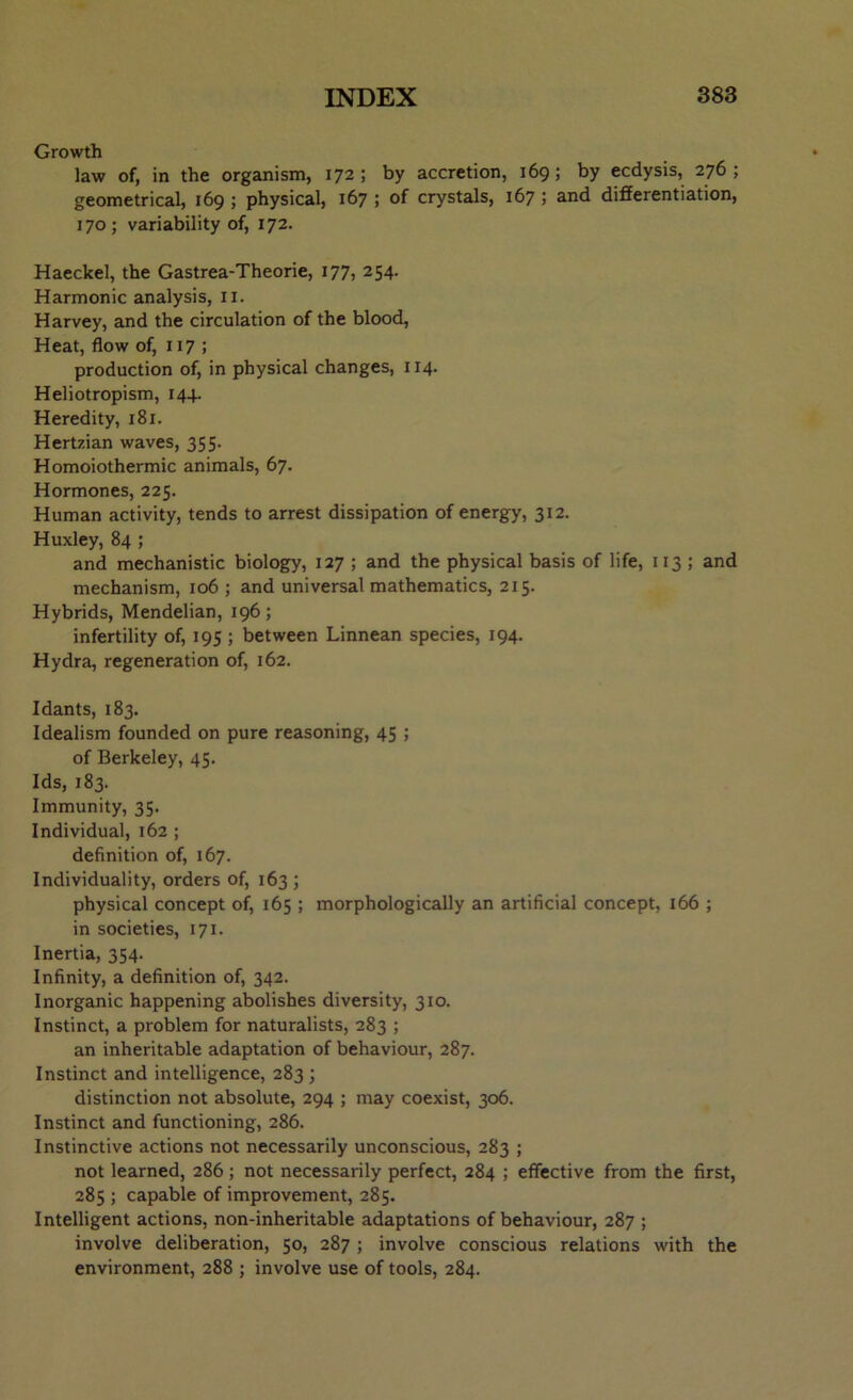 Growth law of, in the organism, 172; by accretion, 169; by ecdysis, 276; geometrical, 169 ; physical, 167 ; of crystals, 167 ; and differentiation, 170; variability of, 172. Haeckel, the Gastrea-Theorie, 177, 254. Harmonic analysis, 11. Harvey, and the circulation of the blood, Heat, flow of, 117 ; production of, in physical changes, 114. Heliotropism, 144. Heredity, 181. Hertzian waves, 355. Homoiothermic animals, 67. Hormones, 225. Human activity, tends to arrest dissipation of energy, 312. Huxley, 84 ; and mechanistic biology, 127 ; and the physical basis of life, 113 ; and mechanism, 106 ; and universal mathematics, 215. Hybrids, Mendelian, 196; infertility of, 195 ; between Linnean species, 194. Hydra, regeneration of, 162. Idants, 183. Idealism founded on pure reasoning, 45 ; of Berkeley, 45. Ids, 183. Immunity, 35. Individual, 162 ; definition of, 167. Individuality, orders of, 163 ; physical concept of, 165 ; morphologically an artificial concept, 166 ; in societies, 171. Inertia, 354. Infinity, a definition of, 342. Inorganic happening abolishes diversity, 310. Instinct, a problem for naturalists, 283 ; an inheritable adaptation of behaviour, 287. Instinct and intelligence, 283 ; distinction not absolute, 294 ; may coexist, 306. Instinct and functioning, 286. Instinctive actions not necessarily unconscious, 283 ; not learned, 286 ; not necessarily perfect, 284 ; effective from the first, 285 ; capable of improvement, 285. Intelligent actions, non-inheritable adaptations of behaviour, 287 ; involve deliberation, 50, 287 ; involve conscious relations with the environment, 288 ; involve use of tools, 284.