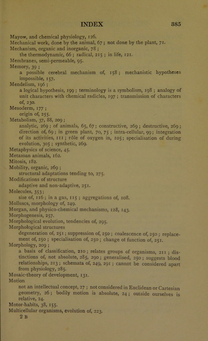 Mayow, and chemical physiology, 126. Mechanical work, done by the animal, 67 ; not done by the plant, 71. Mechanism, organic and inorganic, 78 ; the thermodynamic, 66 ; radical, 215 ; in life, 121. Membranes, semi-permeable, 95. Memory, 39 ; a possible cerebral mechanism of, 158 ; mechanistic hypotheses impossible, 157. Mendelism, 196 ; a logical hypothesis, 199 ; terminology is a symbolism, 198 ; analogy of unit characters with chemical radicles, 197 ; transmission of characters of, 230. Mesoderm, 177 ; origin of, 255. Metabolism, 37, 88, 209; analytic, 269 ; of animals, 65, 67; constructive, 269 ; destructive, 269; direction of, 69 ; in green plant, 70, 75 ; intra-cellular, 99; integration of its activities, m; role of oxygen in, 105; specialisation of during evolution, 305 ; synthetic, 269. Metaphysics of science, 45. Metazoan animals, 162. Mitosis, 182. Mobility, organic, 269 ; structural adaptations tending to, 275. Modifications of structure adaptive and non-adaptive, 251. Molecules, 353; size of, 116; in a gas, 115 ; aggregations of, 108. Molluscs, morphology of, 249. Morgan, and physico-chemical mechanisms, 128, 143. Morphogenesis, 257. Morphological evolution, tendencies of, 295. Morphological structures degeneration of, 251; suppression of, 250 ; coalescence of, 250 ; replace- ment of, 250 ; specialisation of, 250 ; change ot function of, 251. Morphology, 209 ; a basis of classification, 210; relates groups of organisms, 211 ; dis- tinctions of, not absolute, 285, 290; generalised, 250; suggests blood relationships, 213; schemata of, 249, 291 ; cannot be considered apart from physiology, 285. Mosaic-theory of development, 131. Motion not an intellectual concept, 27 ; not considered in Euclidean or Cartesian geometry, 26; bodily motion is absolute, 24; outside ourselves is relative, 24. Motor-habits, 38, 155. Multicellular organisms, evolution of, 223. 2 B