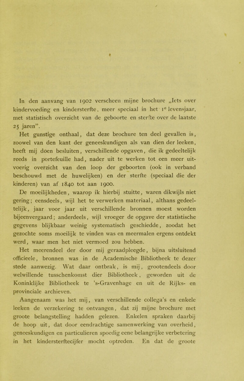 kindervoeding en kindersterfte, meer speciaal in het ie levensjaar, met statistisch overzicht van de geboorte en sterfte over de laatste 25 jaren”. Het gunstige onthaal, dat deze brochure ten deel gevallen is, zoowel van den kant der geneeskundigen als van dien der leeken, heeft mij doen besluiten, verschillende opgaven, die ik gedeeltelijk reeds in portefeuille had, nader uit te werken tot een meer uit- voerig overzicht van den loop der geboorten (ook in verband beschouwd met de huwelijken) en der sterfte (speciaal die der kinderen) van af 1840 tot aan 1900. De moeilijkheden, waarop ik hierbij stuitte, waren dikwijls niet gering; eensdeels, wijl het te verwerken materiaal, althans gedeel- telijk, jaar voor jaar uit verschillende bronnen moest worden bijeenvergaard; anderdeels, wijl vroeger de opgave der statistische gegevens blijkbaar weinig systematisch geschiedde, zoodat het gezochte soms moeilijk te vinden was en meermalen ergens ontdekt werd, waar men het niet vermoed zou hebben. Het meerendeel der door mij geraadpleegde, bijna uitsluitend officieele, bronnen was in de Academische Bibliotheek te dezer stede aanwezig. Wat daar ontbrak, is mij , grootendeels door welwillende tusschenkomst dier Bibliotheek , geworden uit de Koninklijke Bibliotheek te ’s-Gravenhage en uit de Rijks- en provinciale archieven. Aangenaam was het mij, van verschillende collega’s en enkele leeken de verzekering te ontvangen, dat zij mijne brochure met groote belangstelling hadden gelezen. Enkelen spraken daarbij de hoop uit, dat door eendrachtige samenwerking van overheid, geneeskundigen en particulieren spoedig eene belangrijke verbetering in het kindersterftecijfer mocht optreden. En dat de groote