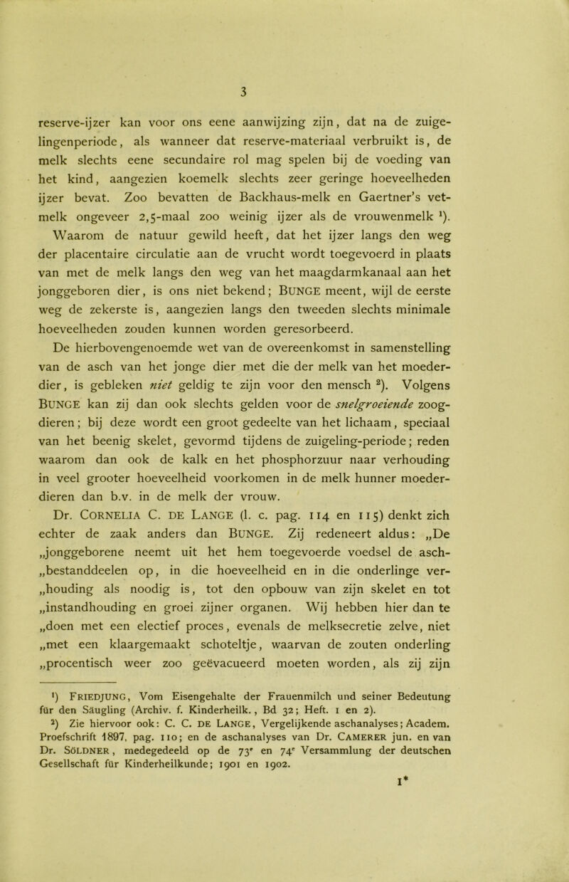 reserve-ijzer kan voor ons eene aanwijzing zijn, dat na de zuige- lingenperiode, als wanneer dat reserve-materiaal verbruikt is, de melk slechts eene secundaire rol mag spelen bij de voeding van het kind, aangezien koemelk slechts zeer geringe hoeveelheden ijzer bevat. Zoo bevatten de Backhaus-melk en Gaertner’s vet- melk ongeveer 2,5-maal zoo weinig ijzer als de vrouwenmelk *). Waarom de natuur gewild heeft, dat het ijzer langs den weg der placentaire circulatie aan de vrucht wordt toegevoerd in plaats van met de melk langs den weg van het maagdarmkanaal aan het jonggeboren dier, is ons niet bekend; BüNGE meent, wijl de eerste weg de zekerste is, aangezien langs den tweeden slechts minimale hoeveelheden zouden kunnen worden geresorbeerd. De hierbovengenoemde wet van de overeenkomst in samenstelling van de asch van het jonge dier met die der melk van het moeder- dier, is gebleken niet geldig te zijn voor den mensch * 2). Volgens BUNGE kan zij dan ook slechts gelden voor de snelgroeiende zoog- dieren ; bij deze wordt een groot gedeelte van het lichaam, speciaal van het beenig skelet, gevormd tijdens de zuigeling-periode; reden waarom dan ook de kalk en het phosphorzuur naar verhouding in veel grooter hoeveelheid voorkomen in de melk hunner moeder- dieren dan b.v. in de melk der vrouw. Dr. CORNELIA C. DE Lange (1. c. pag. 114 en 115) denkt zich echter de zaak anders dan BUNGE. Zij redeneert aldus: „De „jonggeborene neemt uit het hem toegevoerde voedsel de asch- „bestanddeelen op, in die hoeveelheid en in die onderlinge ver- houding als noodig is, tot den opbouw van zijn skelet en tot „instandhouding en groei zijner organen. Wij hebben hier dan te „doen met een electief proces, evenals de melksecretie zelve, niet „met een klaargemaakt schoteltje, waarvan de zouten onderling „procentisch weer zoo geëvacueerd moeten worden, als zij zijn ') Friedjung, Vom Eisengehalte der Frauenmilch und seiner Bedeutung für den Saugling (Archiv. f. Kinderheilk., Bd 32; Heft. 1 en 2). 2) Zie hiervoor ook: C. C. DE Lange, Vergelijkende aschanalyses; Academ. Proefschrift 1897, pag. 110; en de aschanalyses van Dr. Camerer jun. en van Dr. Söldner , medegedeeld op de 73' en 74' Versammlung der deutschen Gesellschaft für Kinderheilkunde; 1901 en 1902. I*