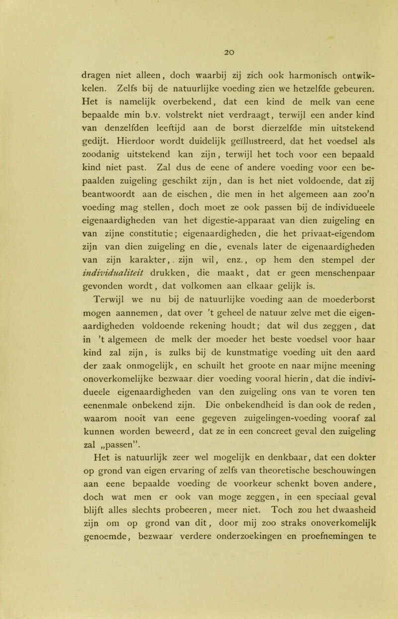 dragen niet alleen, doch waarbij zij zich ook harmonisch ontwik- kelen. Zelfs bij de natuurlijke voeding zien we hetzelfde gebeuren. Het is namelijk overbekend, dat een kind de melk van eene bepaalde min b.v. volstrekt niet verdraagt, terwijl een ander kind van denzelfden leeftijd aan de borst dierzelfde min uitstekend gedijt. Hierdoor wordt duidelijk geïllustreerd, dat het voedsel als zoodanig uitstekend kan zijn, terwijl het toch voor een bepaald kind niet past. Zal dus de eene of andere voeding voor een be- paalden zuigeling geschikt zijn, dan is het niet voldoende, dat zij beantwoordt aan de eischen, die men in het algemeen aan zoo’n voeding mag stellen, doch moet ze ook passen bij de individueele eigenaardigheden van het digestie-apparaat van dien zuigeling en van zijne constitutie; eigenaardigheden, die het privaat-eigendom zijn van dien zuigeling en die, evenals later de eigenaardigheden van zijn karakter,, zijn wil, enz., op hem den stempel der individualiteit drukken, die maakt, dat er geen menschenpaar gevonden wordt, dat volkomen aan elkaar gelijk is. Terwijl we nu bij de natuurlijke voeding aan de moederborst mogen aannemen, dat over ’t geheel de natuur zelve met die eigen- aardigheden voldoende rekening houdt; dat wil dus zeggen , dat in ’t algemeen de melk der moeder het beste voedsel voor haar kind zal zijn, is zulks bij de kunstmatige voeding uit den aard der zaak onmogelijk, en schuilt het groote en naar mijne meening onoverkomelijke bezwaar dier voeding vooral hierin, dat die indivi- dueele eigenaardigheden van den zuigeling ons van te voren ten eenenmale onbekend zijn. Die onbekendheid is dan ook de reden, waarom nooit van eene gegeven zuigelingen-voeding vooraf zal kunnen worden beweerd, dat ze in een concreet geval den zuigeling zal „passen”. Het is natuurlijk zeer wel mogelijk en denkbaar, dat een dokter op grond van eigen ervaring of zelfs van theoretische beschouwingen aan eene bepaalde voeding de voorkeur schenkt boven andere, doch wat men er ook van moge zeggen, in een speciaal geval blijft alles slechts probeeren, meer niet. Toch zou het dwaasheid zijn om op grond van dit, door mij zoo straks onoverkomelijk genoemde, bezwaar verdere onderzoekingen en proefnemingen te