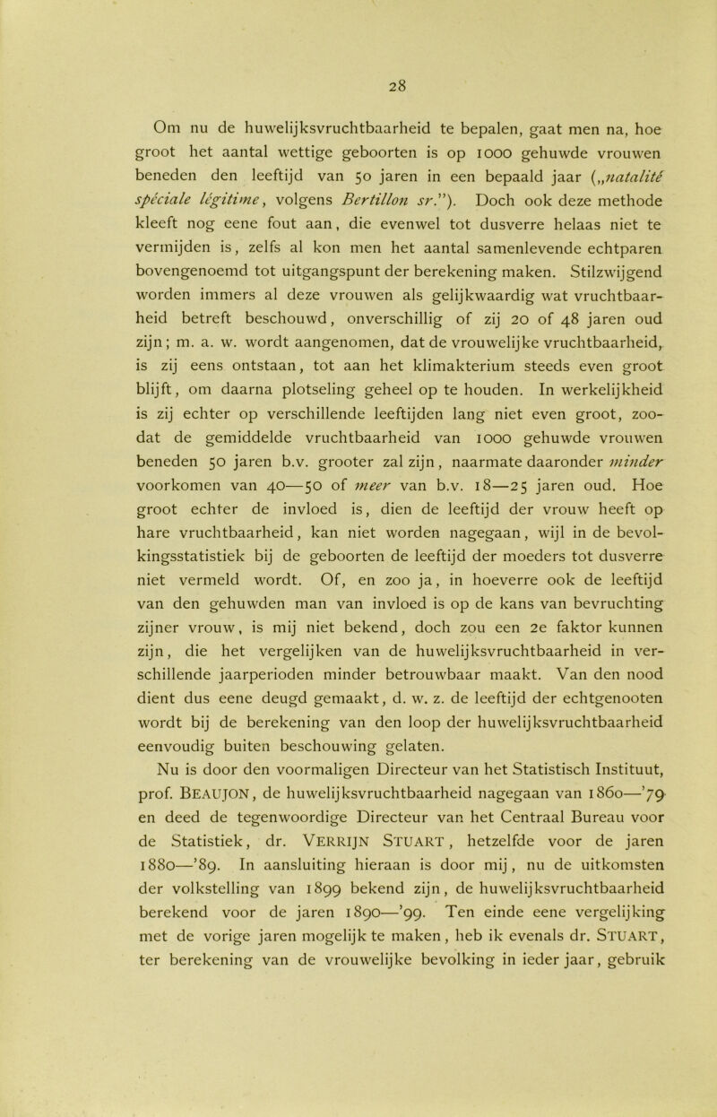 Om nu de huwelijksvruchtbaarheid te bepalen, gaat men na, hoe groot het aantal wettige geboorten is op iooo gehuwde vrouwen beneden den leeftijd van 50 jaren in een bepaald jaar („uatalité spéciale légitime, volgens Bertillon srP). Doch ook deze methode kleeft nog eene fout aan, die evenwel tot dusverre helaas niet te vermijden is, zelfs al kon men het aantal samenlevende echtparen bovengenoemd tot uitgangspunt der berekening maken. Stilzwijgend worden immers al deze vrouwen als gelijkwaardig wat vruchtbaar- heid betreft beschouwd, onverschillig of zij 20 of 48 jaren oud zijn; m. a. w. wordt aangenomen, dat de vrouwelijke vruchtbaarheid, is zij eens ontstaan, tot aan het klimakterium steeds even groot blijft, om daarna plotseling geheel op te houden. In werkelijkheid is zij echter op verschillende leeftijden lang niet even groot, zoo- dat de gemiddelde vruchtbaarheid van 1000 gehuwde vrouwen beneden 50 jaren b.v. grooter zal zijn, naarmate daaronder minder voorkomen van 40—50 of meer van b.v. 18—25 jaren oud. Hoe groot echter de invloed is, dien de leeftijd der vrouw heeft op hare vruchtbaarheid, kan niet worden nagegaan, wijl in de bevol- kingsstatistiek bij de geboorten de leeftijd der moeders tot dusverre niet vermeld wordt. Of, en zoo ja, in hoeverre ook de leeftijd van den gehuwden man van invloed is op de kans van bevruchting zijner vrouw, is mij niet bekend, doch zou een 2e faktor kunnen zijn, die het vergelijken van de huwelijksvruchtbaarheid in ver- schillende jaarperioden minder betrouwbaar maakt. Van den nood dient dus eene deugd gemaakt, d. w. z. de leeftijd der echtgenooten wordt bij de berekening van den loop der huwelijksvruchtbaarheid eenvoudig buiten beschouwing gelaten. Nu is door den voormaligen Directeur van het Statistisch Instituut, prof. BEAUJON, de huwelijksvruchtbaarheid nagegaan van 1860—*79 en deed de tegenwoordige Directeur van het Centraal Bureau voor de Statistiek, dr. VERRIJN STUART, hetzelfde voor de jaren 1880—*89. In aansluiting hieraan is door mij, nu de uitkomsten der volkstelling van 1899 bekend zijn, de huwelijksvruchtbaarheid berekend voor de jaren 1890—’99- Ten einde eene vergelijking met de vorige jaren mogelijk te maken, heb ik evenals dr. STUART, ter berekening van de vrouwelijke bevolking in ieder jaar, gebruik
