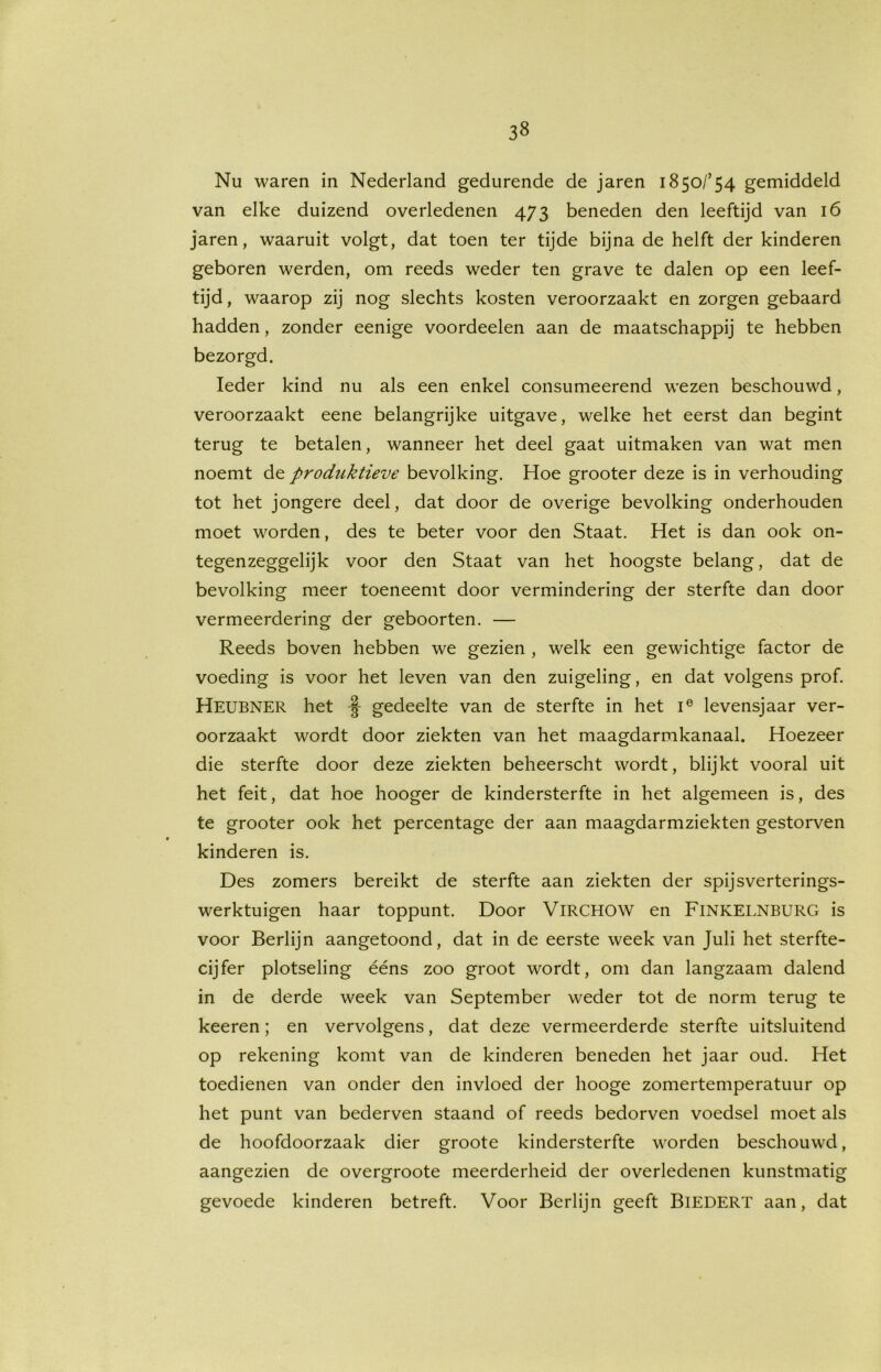 Nu waren in Nederland gedurende de jaren 1850/’54 gemiddeld van elke duizend overledenen 473 beneden den leeftijd van 16 jaren, waaruit volgt, dat toen ter tijde bijna de helft der kinderen geboren werden, om reeds weder ten grave te dalen op een leef- tijd, waarop zij nog slechts kosten veroorzaakt en zorgen gebaard hadden, zonder eenige voordeelen aan de maatschappij te hebben bezorgd. Ieder kind nu als een enkel consumeerend wezen beschouwd, veroorzaakt eene belangrijke uitgave, welke het eerst dan begint terug te betalen, wanneer het deel gaat uitmaken van wat men noemt de produktieve bevolking. Hoe grooter deze is in verhouding tot het jongere deel, dat door de overige bevolking onderhouden moet worden, des te beter voor den Staat. Het is dan ook on- tegenzeggelijk voor den Staat van het hoogste belang, dat de bevolking meer toeneemt door vermindering der sterfte dan door vermeerdering der geboorten. — Reeds boven hebben we gezien , welk een gewichtige factor de voeding is voor het leven van den zuigeling, en dat volgens prof. Heubner het -§- gedeelte van de sterfte in het ie levensjaar ver- oorzaakt wordt door ziekten van het maagdarmkanaal. Hoezeer die sterfte door deze ziekten beheerscht wordt, blijkt vooral uit het feit, dat hoe hooger de kindersterfte in het algemeen is, des te grooter ook het percentage der aan maagdarmziekten gestorven kinderen is. Des zomers bereikt de sterfte aan ziekten der spijsverterings- werktuigen haar toppunt. Door VlRCHOW en FlNKELNBURG is voor Berlijn aangetoond, dat in de eerste week van Juli het sterfte- cijfer plotseling ééns zoo groot wordt, om dan langzaam dalend in de derde week van September weder tot de norm terug te keeren; en vervolgens, dat deze vermeerderde sterfte uitsluitend op rekening komt van de kinderen beneden het jaar oud. Het toedienen van onder den invloed der hooge zomertemperatuur op het punt van bederven staand of reeds bedorven voedsel moet als de hoofdoorzaak dier groote kindersterfte worden beschouwd, aangezien de overgroote meerderheid der overledenen kunstmatig gevoede kinderen betreft. Voor Berlijn geeft BiEDERT aan, dat