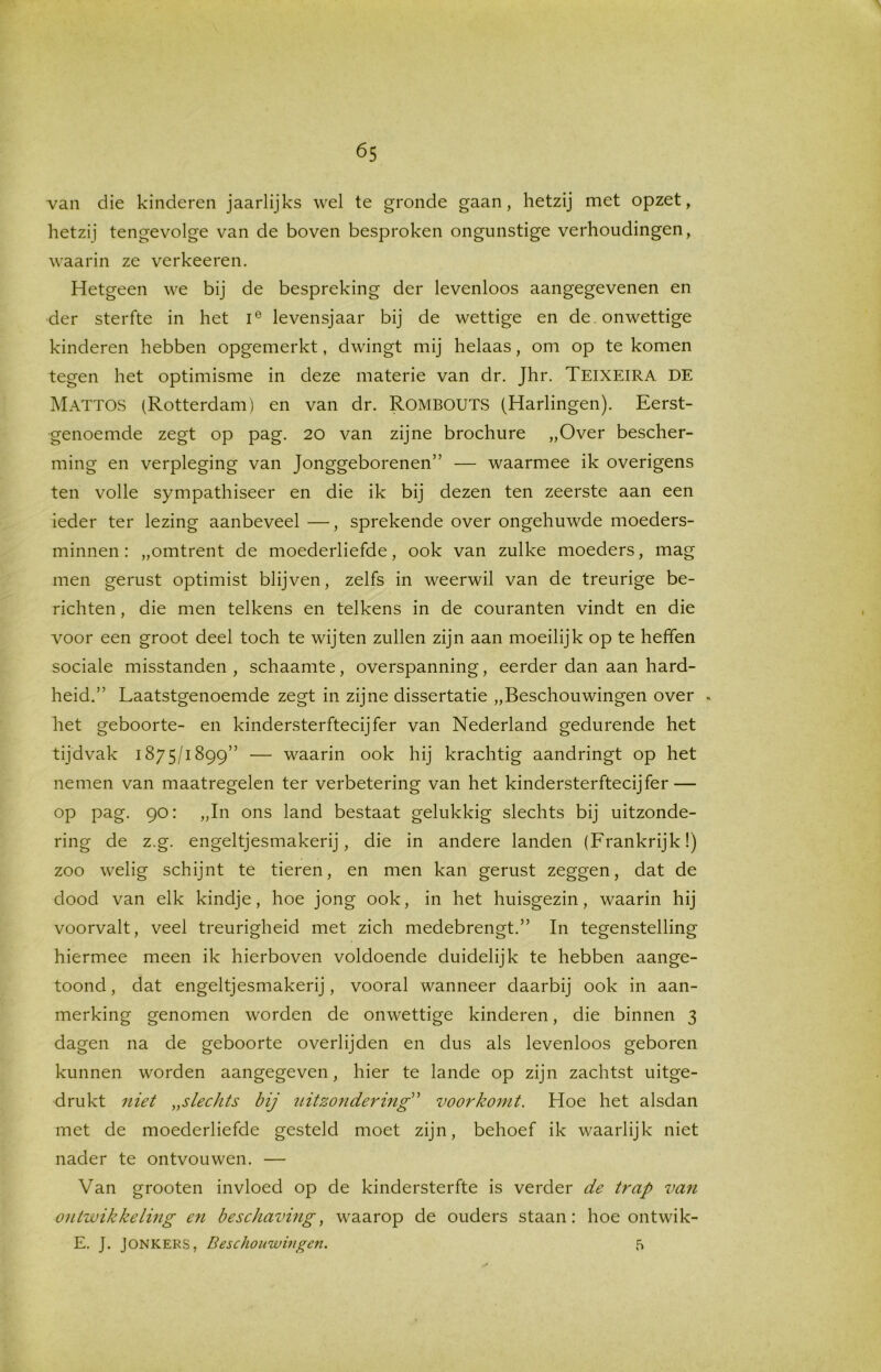 van die kinderen jaarlijks wel te gronde gaan, hetzij met opzet, hetzij tengevolge van de boven besproken ongunstige verhoudingen, waarin ze verkeeren. Hetgeen we bij de bespreking der levenloos aangegevenen en der sterfte in het ie levensjaar bij de wettige en de . onwettige kinderen hebben opgemerkt, dwingt mij helaas, om op te komen tegen het optimisme in deze materie van dr. Jhr. TEIXEIRA DE Mattos (Rotterdam) en van dr. Rombouts (Harlingen). Eerst- genoemde zegt op pag. 20 van zijne brochure „Over bescher- ming en verpleging van Jonggeborenen” — waarmee ik overigens ten volle sympathiseer en die ik bij dezen ten zeerste aan een ieder ter lezing aanbeveel —, sprekende over ongehuwde moeders- minnen: „omtrent de moederliefde, ook van zulke moeders, mag men gerust optimist blijven, zelfs in weerwil van de treurige be- richten , die men telkens en telkens in de couranten vindt en die voor een groot deel toch te wijten zullen zijn aan moeilijk op te heffen sociale misstanden, schaamte, overspanning, eerder dan aan hard- heid.” Laatstgenoemde zegt in zijne dissertatie „Beschouwingen over , het geboorte- en kindersterftecijfer van Nederland gedurende het tijdvak 1875/1899” — waarin ook hij krachtig aandringt op het nemen van maatregelen ter verbetering van het kindersterftecijfer — op pag. 90: „In ons land bestaat gelukkig slechts bij uitzonde- ring de z.g. engeltjesmakerij, die in andere landen (Frankrijk!) zoo welig schijnt te tieren, en men kan gerust zeggen, dat de dood van elk kindje, hoe jong ook, in het huisgezin, waarin hij voorvalt, veel treurigheid met zich medebrengt.” In tegenstelling hiermee meen ik hierboven voldoende duidelijk te hebben aange- toond , dat engeltjesmakerij, vooral wanneer daarbij ook in aan- merking genomen worden de onwettige kinderen, die binnen 3 dagen na de geboorte overlijden en dus als levenloos geboren kunnen worden aangegeven, hier te lande op zijn zachtst uitge- drukt niet „slechts bij uitzondering voorkomt. Hoe het alsdan met de moederliefde gesteld moet zijn, behoef ik waarlijk niet nader te ontvouwen. — Van grooten invloed op de kindersterfte is verder de trap van ontwikkeling en beschaving, waarop de ouders staan: hoe ontwik- E. J. Jonkers, Beschouwingen. 5