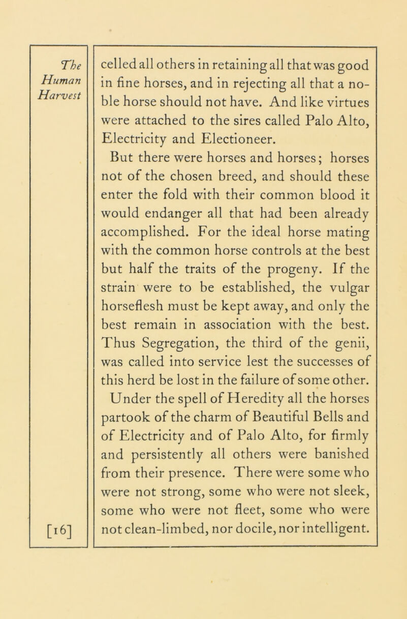 Human Harvest in fine horses, and in rejecting all that a no- ble horse should not have. And like virtues were attached to the sires called Palo Alto, Electricity and Electioneer. But there were horses and horses; horses not of the chosen breed, and should these enter the fold with their common blood it would endanger all that had been already accomplished. For the ideal horse mating with the common horse controls at the best but half the traits of the progeny. If the strain were to be established, the vulgar horseflesh must be kept away, and only the best remain in association with the best. Thus Segregation, the third of the genii, was called into service lest the successes of this herd be lost in the failure of some other. [i6] Under the spell of Heredity all the horses partook of the charm of Beautiful Bells and of Electricity and of Palo Alto, for firmly and persistently all others were banished from their presence. There were some who were not strong, some who were not sleek, some who were not fleet, some who were not clean-limbed, nor docile, nor intelligent.