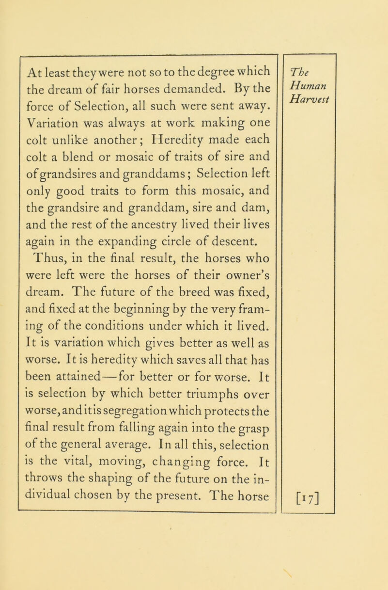 the dream of fair horses demanded. By the Human force of Selection, all such were sent away. Harvest Variation was always at work making one colt unlike another; Heredity made each colt a blend or mosaic of traits of sire and of grandsires and granddams; Selection left only good traits to form this mosaic, and the grandsire and granddam, sire and dam. and the rest of the ancestry lived their lives again in the expanding circle of descent. Thus, in the final result, the horses who were left were the horses of their owner’s dream. The future of the breed was fixed. and fixed at the beginning by the very fram- ing of the conditions under which it lived. It is variation which gives better as well as worse. It is heredity which saves all that has been attained—for better or for worse. It is selection by which better triumphs over worse, and itis segregation which protects the final result from falling again into the grasp of the general average. In all this, selection is the vital, moving, changing force. It throws the shaping of the future on the in- dividual chosen by the present. The horse [17]