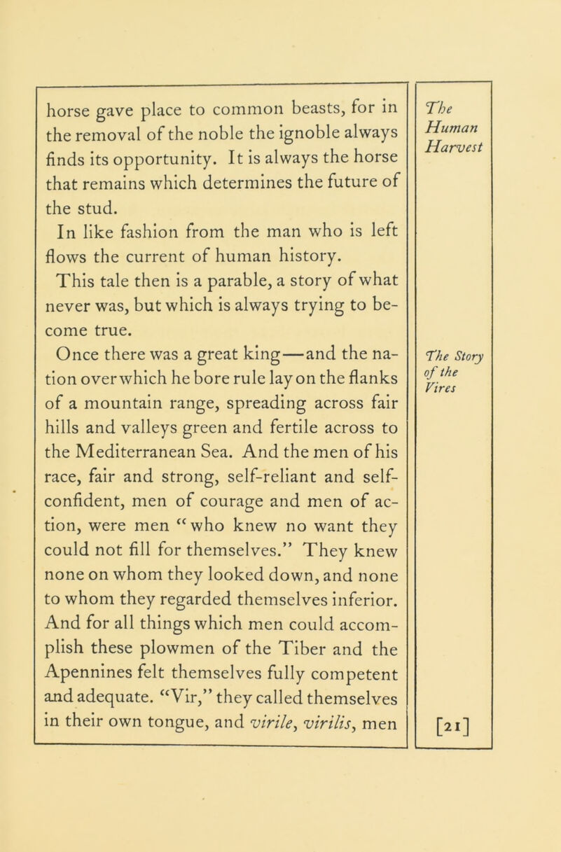 horse gave place to common beasts, for in the removal of the noble the ignoble always finds its opportunity. It is always the horse that remains which determines the future of the stud. In like fashion from the man who is left flows the current of human history. This tale then is a parable, a story of what never was, but which is always trying to be- come true. Once there was a great king—and the na- tion over which he bore rule lay on the flanks of a mountain range, spreading across fair hills and valleys green and fertile across to the Mediterranean Sea. And the men of his race, fair and strong, self-reliant and self- confident, men of courage and men of ac- tion, were men “who knew no want they could not fill for themselves.” They knew none on whom they looked down, and none to whom they regarded themselves inferior. And for all things which men could accom- plish these plowmen of the Tiber and the Apennines felt themselves fully competent ajid adequate. “Vir,” they called themselves in their own tongue, and virile^ virilis^ men The Human Harvest The Story of the Vires [2.]
