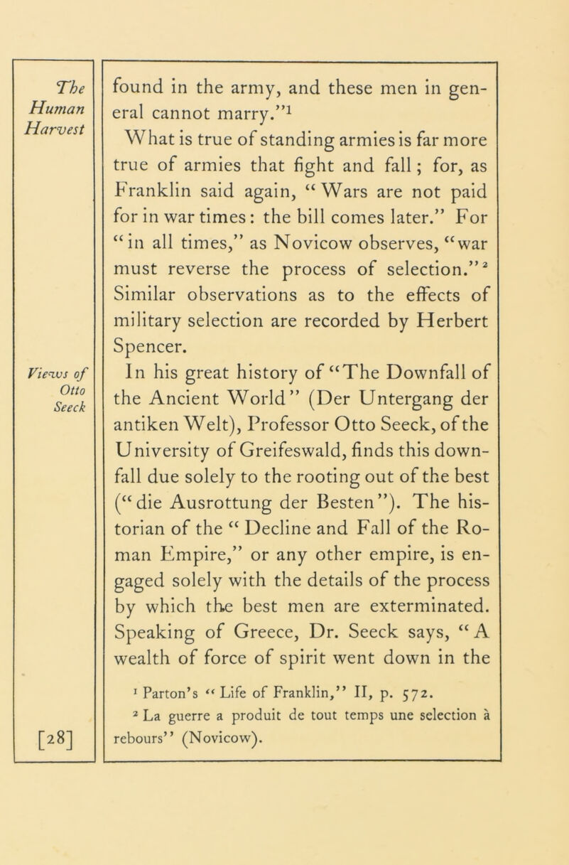 Human Harvest eral cannot marry.’’^ What is true of standing armies is far more true of armies that fight and fall; for, as Franklin said again, “Wars are not paid for in war times: the bill comes later.” For “in all times,” as Novicow observes, “war must reverse the process of selection.”^ Similar observations as to the effects of Vienvs of Otto Seeck military selection are recorded by Herbert Spencer. In his great history of “The Downfall of the Ancient World” (Der Untergang der antiken Welt), Professor Otto Seeck, of the University of Greifeswald, finds this down- fall due solely to the rooting out of the best (“die Ausrottung der Besten”). The his- torian of the “ Decline and Fall of the Ro- man Empire,” or any other empire, is en- gaged solely with the details of the process by which the best men are exterminated. Speaking of Greece, Dr. Seeck says, “ A wealth of force of spirit went down in the [28] I Parton’s “ Life of Franklin,” II, p. 572. * La guerre a produit de tout temps une selection a rebours” (Novicow).