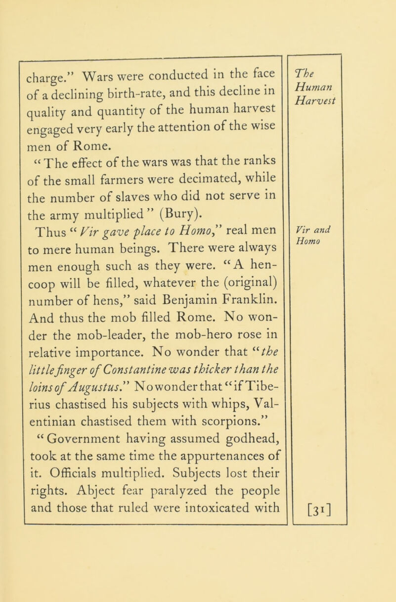 charge.” Wars were conducted in the face of a declining birth-rate, and this decline in quality and quantity of the human harvest engaged very early the attention of the wise men of Rome. “ The effect of the wars was that the ranks of the small farmers were decimated, while the number of slaves who did not serve in the army multiplied ” (Bury). Thus “ Fir gave place to Homo,' real men to mere human beings. There were always men enough such as they were. “A hen- coop will be filled, whatever the (original) number of hens,” said Benjamin Franklin. And thus the mob filled Rome. No won- der the mob-leader, the mob-hero rose in relative importance. No wonder that ^Uhe littlefinger of Constantine was thicker than the loins of Augustus, No won der that “ if Tibe- rius chastised his subjects with whips, Val- entinian chastised them with scorpions.” “ Government having assumed godhead, took at the same time the appurtenances of it. Officials multiplied. Subjects lost their rights. Abject fear paralyzed the people and those that ruled were intoxicated with The Human Harvest Vir and Homo [3>]