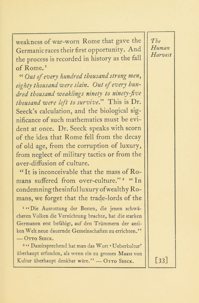 weakness of war-worn Rome that gave the Germanic races their first opportunity. And the process is recorded in history as the fall of Rome. * “ Out of every hundred thousand strong men^ eighty thousand were slain. Out of every hun- dred thousand weaklings ninety to ninety-five thousand were left to survive.” This is Dr. Seeck’s calculation, and the biological sig- nificance of such mathematics must be evi- dent at once. Dr. Seeck speaks with scorn of the idea that Rome fell from the decay of old age, from the corruption of luxury, from neglect of military tactics or from the over-diffusion of culture. “It is inconceivable that the mass of Ro- mans suffered from over-culture.”^ “In condemningthesinful luxury ofwealthy Ro- mans, we forget that the trade-lords of the ^“Die Ausrottung der Besten, die jenen schwa- cheren Volken die Vernichtung brachte, hat die starken Germanen erst befahigt, auf den Triimmern der anti- ken Welt neue dauernde Gemeinschaften zu errichten.” — Otto Seeck. * “ Damitsprechend hat man das Wort ‘Ueberkultur’ iiberhaupt erfianden, als wenn ein zu grosses Maass von Kultur iiberhaupt denkbar ware.” — Otto Seeck. The Human Harvest [33]